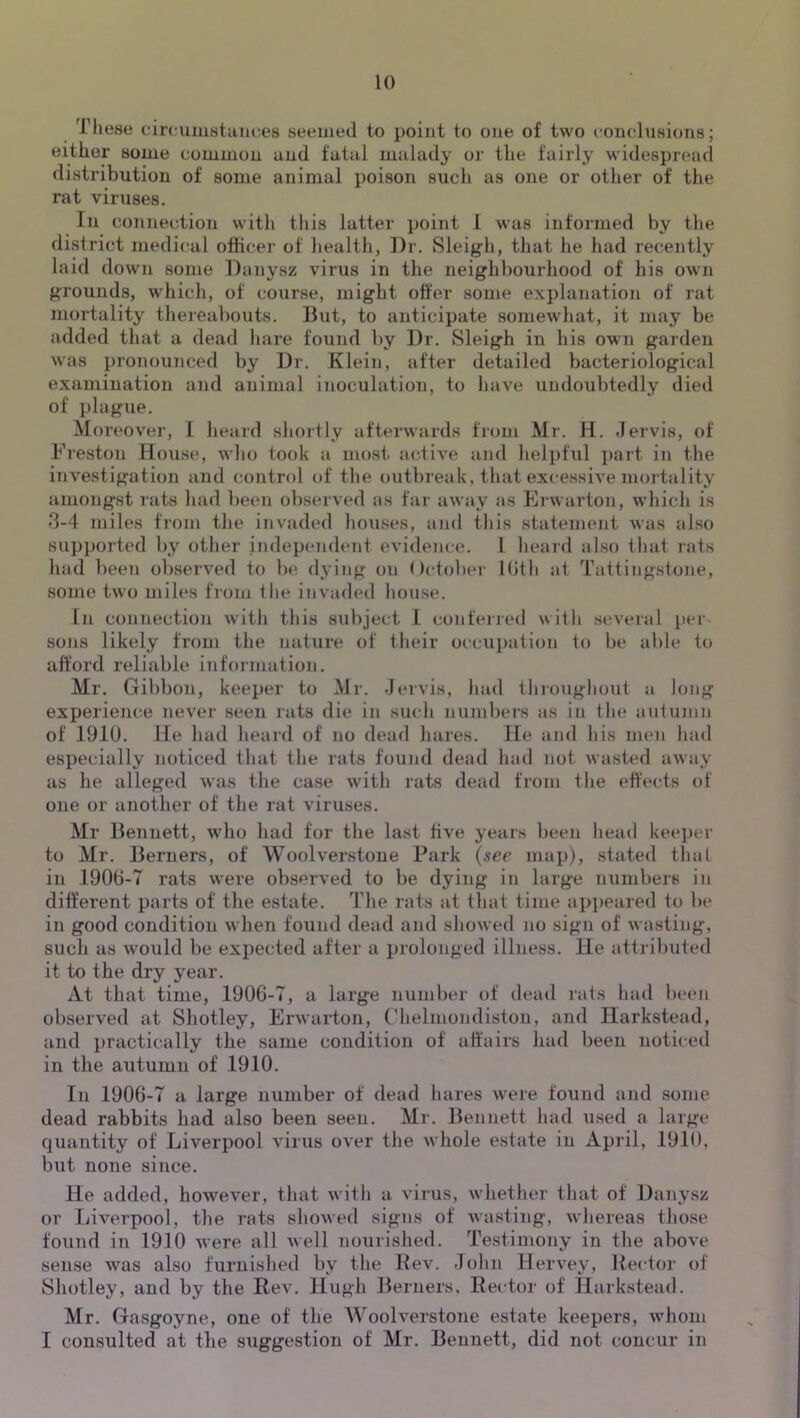 These cin-umstaiiees seeuied to point to one of two conclusions; either some common and fatal malady or the fairly widespread distribution of some animal poison such as one or other of the rat viruses. In connection with this latter point 1 was informed by the district medical officer of health, Dr. Sleigh, that he had re(;ently laid down some Danysz virus in the neighbourhood of his own grounds, which, of course, might offer some explanation of rat mortality thereabouts. But, to anticipate somewhat, it may be added that a dead liare found liy Dr. Sleigh in his own garden was pronounced by Dr. Klein, after detailed bacteriological examination and animal inoculation, to have undoubtedly died of plague. Moreover, I heard shortly afterwards from Mr. H. Jervis, of Freston House, wlio took a nmst acdive and helpful i)art in the investigation and control of the outbreak, that excessive mortality amongst rats liad been observed as far away as Erwarton, which is 3-4 miles from the invaded houses, and this statement was also supported by other independent evidence. 1 heard also that rats had been observed to be dying on October Kith at Tattingstone, some two miles from the invaded house. In connection with this subject 1 confeired with several per- sons likely from the nature of their occu})ation to be able to afford reliable information. Mr. Gibbon, keeper to Mr. -Jervis, had throughout a long experience never seen rats die in such numbers as in the autumn of 1910. He liad heard of no dead hares. He and his mcui had especially noticed that the rats found dead had not wasted away as he alleged was the case with rats dead from the effects of one or another of the rat viruses. Mr Bennett, who had for the last five years been head keeper to Mr. Berners, of Woolverstone Park {see map), stated that in 1906-7 rats were observed to be dying in large numbers in different parts of the estate. The rats at that time appeared to be in good condition when found dead and sliowed no sign of wasting, such as would be expected after a prolonged illness. He attributed it to the dry year. At that time, 190G-7, a large number of dead rats had been observed at Shotley, Erwarton, C'helmondiston, and Harkstead, and practically the same condition of affairs had been noticed in the autumn of 1910. In 1906-7 a large number of dead hares were found and some dead rabbits had also been seen. Mr. Bennett had used a huge quantity of Liverpool virus over the whole estate in April, 1910, but none since. He added, however, that witli a virus, whether that of Danysz or Liverpool, the rats showed signs of wasting, wliereas those found in 1910 were all well nourished. Testimony in the above sense was also furnished by the Rev. -lohn Hervey, Hector of Shotley, and by the Rev. Hugh Berners, Rector of Harkstead. Mr. Gasgoyne, one of the Woolverstone estate keepers, whom I consulted at the suggestion of Mr. Bennett, did not concur in