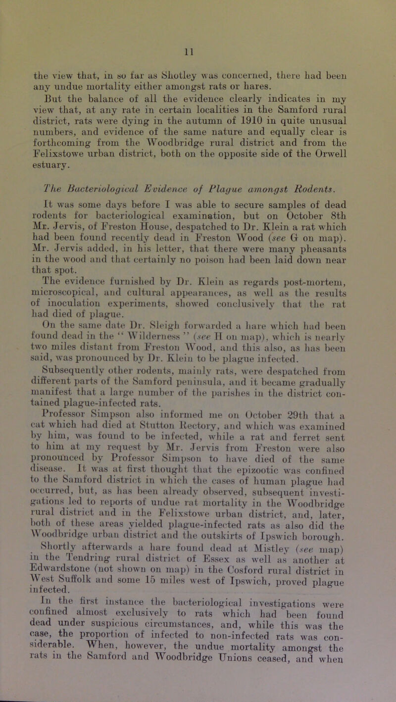 tile view that, iu so far as Shotley was coucerned, there had been any undue mortality either amongst rats or hares. But the balance of all the evidence clearly indicates in my view' that, at any rate in certain localities in the Samford rural district, rats were dying in the autumn of 1910 in quite unusual numbers, and evidence of the same nature and equally clear is forthcoming from the Woodbridge rural district and from the Felixstowe urban district, both on the opposite side of the Orw^ell estuary. The Bacteriological Evidence of Blague amongst Rodents. It wnis some days before I was able to secure samples of dead rodents for bacteriological examination, but on October 8th Mr. Jervis, of Freston House, despatched to Dr. Klein a rat which had been found recently dead in Freston Wood {see Gr on map). Mr. Jervis added, in his letter, that there were many pheasants in the wood and tliat certainly no poison had been laid dowm near that spot. The evidence furnished by Dr. Klein as regards post-mortem, microscopical, and cultural appearances, as w^ell as the results of inoculation experiments, sliow'ed conclusively tliat tlie rat had died of plague. On the same date Dr. SleigJi forwarded a hare whicli had been found dead in the “ \\ ilderness ” (.see 11 on ma])), which is nearly two miles distant from Freston Wood, and this also, as has been said, was pronounced by Dr. Klein to be plague infected. Subsequently other rodents, mainly rats, were despatched from different parts of the Samford peninsula, and it became gradually manifest that a large number of the parishes in the district con- tained plague-infected rats. Professor Simpson also informed me on October 29th that a cat which had died at Stuttnn Kectory, and which was examined by him, was found to be infected, while a rat and ferret sent to him at my request by Mr. Jervis from Freston were also pronounced by Professor Simiison to have died of the same disease. It w-as at first thought that the epizootic was confined to the Samford district in which the cases of human plague had occurred, but, as has been already observed, subsequent investi- gations led to reports of undue rat mortality in the Woodbridge rural district and iu the Felixstowe urban district, and, later, both of these areas yielded plague-infected rats as also did the Woodbridge urban district and the outskirts of Ipswich borough. Shortly afterwards a hare found dead at Mistley (.vgg map) in the Tendring rural district of Essex as well as another at Edwardstone (not shown on map) iu the Cosford rural district iu AVest Suffolk and some 15 miles west of ipswdeh, i>roved plague infected. In the first instance the bacteriological investigations w'ere confined almost exclusively to rats which had been found dead under suspicious circumstances, and, while this w'as the case, the proportion of infected to non-infected rats was con- siderable. When, however, the undue mortality amongst the lats iu the Samford and AA^oodbridge Dnions ceased, and when