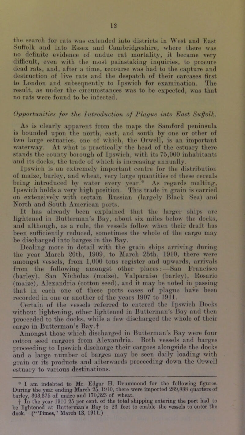 the Meaivli tor ruis \vu8 extended into districts in West and East Sult’olk and into Essex and Cauibrid^eshire, where there was no definite evidence of undue rat mortality, it became very difficult, even with the most painstaking inquiries, to procture dead rats, and, after a time, recourse was had to the capture and destruction of live rats and tlie despatch of their carcases first to London and subse(iuently to Ipswich for examination. The result, as under the circumstances was to be expected, was that no rats were found to be infected. Opportunitien for the Introdvction of IHapue into East Suffolk. As is clearly ai)parent from tlie maps the Samford peninsula is bounded upon the north, east, and south by one or otlier of two large estuaries, one of which, the Orwell, is an important waterway. At what is practically the head of the estuary there stands tlie county borough of Ipswich, with its 75,0()() inhabitants and its docks, tlie trade of which is increasing annually. Ijiswich is an extremely important centre for the distributioL of maize, barley, and wheat, very large quantities of these cereals being introduced by water every year.* As regards malting, Ipswich holds a very high position. This trade in grain is carried on extensively with certain Russian (largely Hlack Sea) and North and South American jiorts. It has already been explained that the larger shijis are lightened in Butterman's Bay, about six miles below the docks, and although, as a rule, the vessels follow when their draft has been sufficiently reduced, sometimes the whole of the cargo may be discharged into barges in the Bay. Dealing more in detail with the grain ships arriving dining the year March 2Gth, 1909, to March 25th, 1910, there were amongst vessels, from 1,000 tuns register and upwards, arrivals from the following amongst other phu-es:—San Erancisco (barley), San Nicholas (maize), Valparaiso (barley), Rosario (maize), Alexandria (cotton seed), and it may be noted in i>assing that in each one of these ports cases of plague have been recorded in one or another of the years 1907 to 1911. Certain of the vessels referred to entered the Ij)swich Docks without lightening, other lightened in Butterman’s Bay and then proceeded to the docks, while a few discharged the whole of their cargo in Butterman’s Bay.t Amongst those which discharged in Hutterman’s Bay were four cotton seed cargoes from Alexandria. Both vessels and barges proceeding to Ipswich discharge their cargoes alongside the docks and a large number of barges may be seen daily loading witli grain or its products and afterwards proceeding down the Orwell estuary to various destinations. ® I am indebted to Mr. Edgar H. Drummond for the following figures. During the year ending March 25, IIMO, there were imported 289,888 (luarters of barley, 303,375 of maize and 170,323 of wheat. f In the year 1910 25 per cent, of the total shipping entering the port had to be lightened at Butterman’s Bay to 23 feet to enable the vessels to enter the dock. (“Times,” March 13, 1911.)