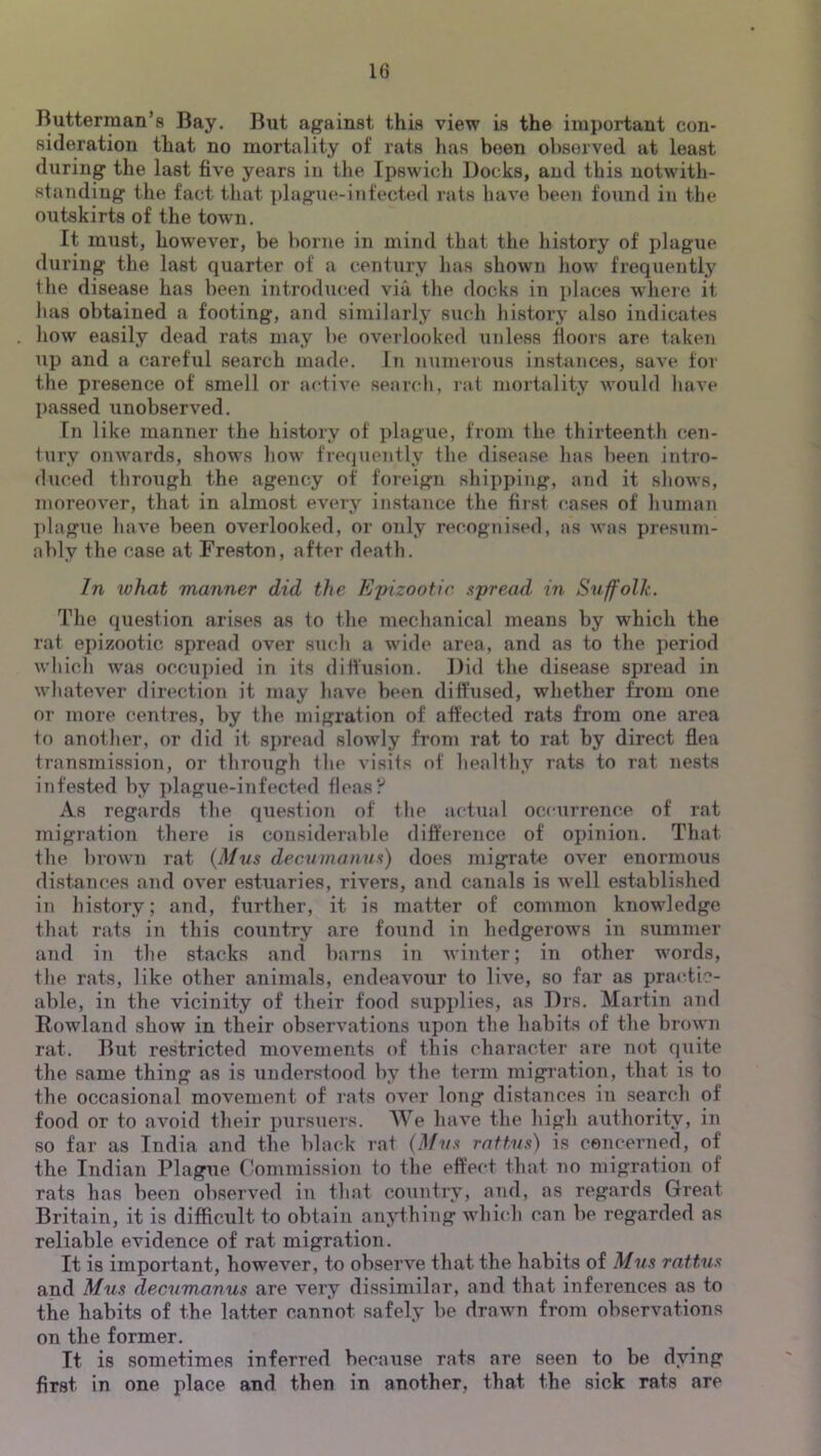 Butterman’s Bay. But against this view is the important con- sideration that no mortality of rats has been observed at least during the last five years in the Ipswich Docks, and this notwith- standing the fact that j)lague-infected rats have been found in the outskirts of the town. It must, however, be borne in mind that the history of plague during the last quarter of a century has shown how frequently the disease has been introduced via the docks in i)laces where it has obtained a footing, and similarly such liistory also indicates how easily dead rats may be overlooked unless floors are taken up and a careful search made. In numerous instances, save for the presence of smell or active search, rat mortality would have passed unobserved. In like manner the history of plague, from the thirteenth cen- tury onwards, shows how frequently the disease has been intro- duced through the agency of foreign shipping, and it sliows, moreover, that in almost every instance the first cases of human ])lague have been overlooked, or only recognised, as was presum- ably the case at Freston, after death. In what manner did the Ej)izootic spread in Suffolk. The question arises as to the mechanical means by which the rat epizootic spread over su<*h a wide area, and as to the period whicli was occupied in its diffusion. Did the disease spread in whatever direction it may have been diffused, whether from one or more centres, by the migration of affected rats from one area to anotlier, or did it spread slowly from rat to rat by direct fiea transmission, or through the visits of healthy rats to rat nests infested by plague-infected fleasy As regards the question of tlie actual occurrence of rat migration there is considerable difference of opinion. That the brown rat {Mus decumanus) does migrate over enormous distances and over estuaries, rivers, and canals is well established in history; and, further, it is matter of common knowledge that rats in this country are found in hedgerows in summer and in the stacks and barns in Avinter; in other words, tlie rats, like other animals, endeavour to live, so far as practic- able, in the vicinity of their food supplies, as Drs. Martin and Rowland show in their obserA^ations upon the habits of the broAvn rat. But restricted moA^ements of this character are not quite the same thing as is understood by the term migi'ation, that is to the occasional movement of rats over long distances in search of food or to avoid their pursuers. We liaA’e the high authority, in so far as India and the black rat {Mus rnftus) is cencerned, of the Indian Plague Commission to the effect that no migration of rats has been obserA’ed in that country, and, as regards Great Britain, it is difficult to obtain anything AAdiich can be regarded as reliable evidence of rat migration. It is important, however, to observe that the habits of Mus rattus and Mus decumanus are very dissimilar, and that inferences as to the habiis of the latter cannot safely be drawn from observations on the former. It is sometimes inferred because rats are seen to be dying first in one place and then in another, that the sick rats are