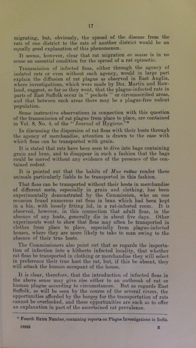 migrating, but, obviously, the spread of the disease from the rats of one district to the rats of another district would be an equally good explanation of this phenomenon. It seems, however, clear that rat migration en masse is in no sense an essential condition for the spread of a rat epizootic. Transmission of infected fleas, either through the agency of isolated rats or even without such agency, would in large part explain the diftusion of rat plague as observed in East Anglia, where investigations, which w'ere made by Drs. Martin and Row- land, suggest, so far as they w^ent, that the plague-infected rats in parts of East Suffolk occur in “ pockets ” or circumscribed areas, and that between such areas there may be a plague-free rodent population. Some instructive observations in connection with this question of the transmission of rat plague from place to place, are contained in Vol. 8, No. 4, of the “ Journal of Hygiene.”* In discussing the dispersion of rat fleas with their hosts through the agency of merchandise, attention is drawn to the ease with which fleas can be transported with grain. It is stated that rats have been seen to dive into bags containing grain and bran, and to disappear in such a fashion that the bags could be moved without any evidence of the presence of the con- tained rodent. It is pointed out that the habits of Mus rattus render these animals particularly liable to be transported in this fashion. That fleas can be transported without their hosts in merchandise of different sorts, especially in grain and clothing, has been experimentally demonstrated by the Commission, who on one occasion found numerous rat fleas in bran which had been kept in a bin, with loosely fitting lid, in a rat-infested room. It is observed, however, in this connection that adult fleas, in the absence of any hosts, generally die in about five days. Other experiments went to show that fleas may often be transported in clothes from place to place, especially from plague-infected houses, where they are more likely to take to man owing to the absence of their true hosts. The Commissioners also point out that as regards the importa- tion of infection into a hitherto infected locality, that whether rat fleas be transported in clothing or merchandise they will select in preference their true host the rat, but, if this be absent, they will attack the human occupant of the house. It is clear, therefore, that the introduction of infected fleas in the above sense may give rise either to an outbreak of rat or human plague according to circumstances. But as regards East tSuffolk, as will be seen by the course of the several rivers, the opportunities afforded by the barg^ for the transportation of rats cannot be overlooked, and these opportunities are such as to offer an explanation in part of the ascertained rat prevalence. ® Fourth Extra Number, containing reports on Plague Investigations in India. 18983 • B