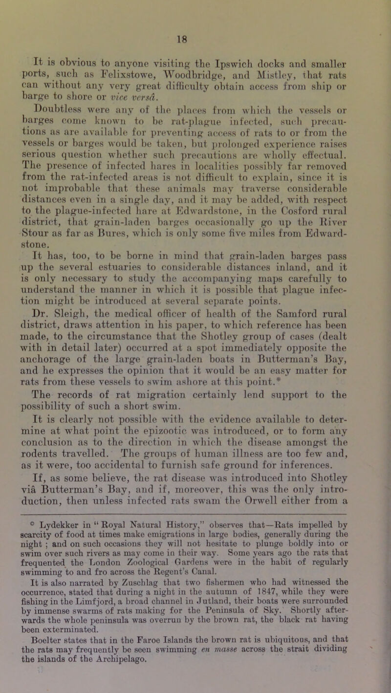 It is obvious to anyone visiting' the Ipswich docks and smaller ports, such as Felixstowe, AVoodhridge, and Mistley, that rats can without any very great difficulty obtain access from ship or barg'e to sliore or vice versa. Doubtless were any of the ])laces from which tlie vessels or barges come known to be rat-j)lag'iie infected, such j)i'ecau- tions as are available for ])reventing' access of I'ats to or from the vessels or barges would be taken, but ])rolonged experience raises serious question whether such precautions are wholly effectual. The presence of infected hares in localities possibly tar removed from the rat-infected areas is not difficult to explain, since it is not improbable that these animals may traverse considerable distances even in a single day, and it may be added, with respect to the plague-infected hare at Edwardstone, in the Cosford rural district, that grain-laden barges occasionally go up the Diver Stour as far as Bures, which is only some five miles from Edw'ard- stone. It has, too, to be borne in mind that grain-laden harges pass up the several estuaries to considerable distances inland, and it is only necessary to study the accompanying maps carefully to understand the manner in which it is j)0ssible that plague infec- tion might be introduced at several separate points. Dr. Sleigh, the medical officer of health of the Samford rural district, draws attention in his paper, to which reference has been made, to the circumstance that the Shotley group of cases (dealt with in detail later) occurred at a s])ot immediately opj)Osite the anchorage of the large grain-laden boats in Butterman’s Bay, and he expresses the opinion that it would be an easy matter for rats from these vessels to swim ashore at this i)oint.* The records of rat migration certainly lend support to the possibility of such a short swim. It is clearly not possible with the evidence available to deter- mine at what ijoint the epizootic was introduced, or to form any conclusion as to the direction in which the disease amongst the rodents travelled. The groiips of human illness are too few and, as it were, too accidental to furnish safe ground for inferences. If, as some believe, the rat disease was introduced into Shotley via Butterman’s Bay, and if, moreover, this was the only intro- duction, then unless infected rats swam the Orwell either from a ® Lydekker in “ Royal Natural History,” observes that—Rats impelled by scarcity of food at times make emigrations in large bodies, generally during the night ; and on such occasions they will not hesitate to plunge boldly into or swim over such rivers as may come in their w'ay. Some years ago the rats that frequented the London Zoological Gardens were in the habit of regularly swimming to and fro across the Regent’s Canal. It is also narrated by Zuschlag that two fishermen who had witnessed the occurrence, stated that during a night in the autumn of 1847, while they were fishing in the Limfjord, a broad channel in Jutland, their boats were surrounded by immense swarms of rats making for the Peninsula of Sky. Shortly after- wards the whole peninsula was overrun by the brown rat, the black rat having been exterminated. Boelter states that in the Faroe Islands the brown rat is ubiquitous, and that the rats may frequently be seen swimming en masse across the strait dividing the islands of the Archipelago.