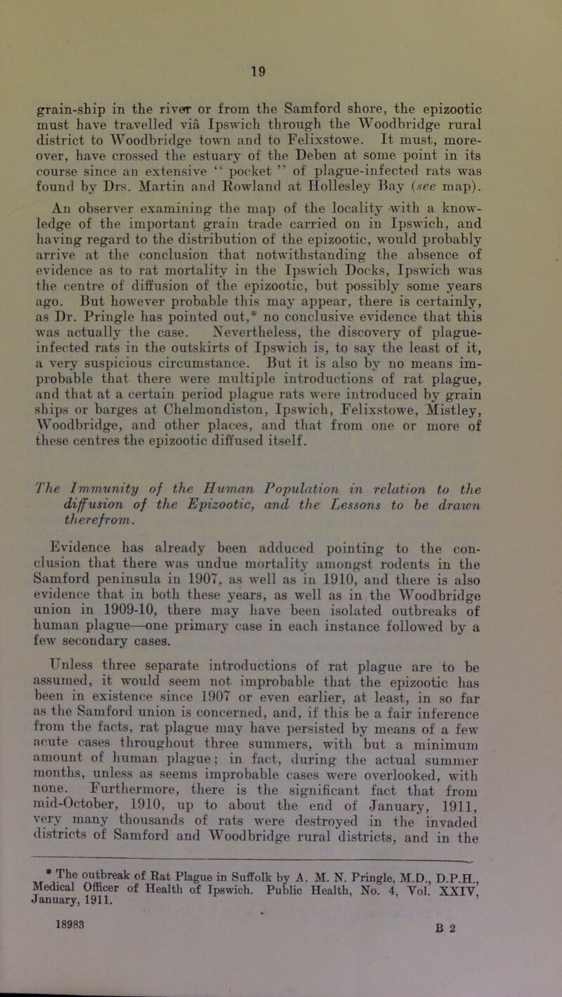grain-ship in the river or from the Samford shore, the epizootic must have travelled via Ipswich through the Woodbridge rural district to Woodbridge town and to Felixstowe. It must, more- over, have crossed the estuary of the Deben at some point in its course since an extensive “ pocket ” of plague-infected rats was found by Drs. Martin and Rowland at Ilollesley Ray (.s-ee map). An observer examining the map of the locality -with a know- ledge of the important grain trade carried on in Ipswich, and having regard to the distribution of the epizootic, would probably arrive at the conclusion that notwithstanding the absence of evidence as to rat mortality in the Ipswich Docks, Ipswich was the centre of diffusion of the epizootic, but possibly some years ago. Rut however probable this may appear, there is certainly, as Dr. Pringle has pointed out,* no conclusive evidence that this was actually the case. Nevertheless, the discovery of plague- infected rats in the outskirts of Ipswich is, to say the least of it, a very suspicious circumstance. Rut it is also by no means im- probable that there were multiple introductions of rat plague, and that at a certain period plague rats were introduced by grain ships or barges at Chelmondiston, Ipswich, Felixstowe, Mistley, Woodbridge, and other places, and that from one or more of these centres the epizootic diftnsed itself. The Immunity of the Human Population in relation to the diffusion of the Epizootic, and the Lessons to he drawn therefrom. Evidence has already been adduced pointing to the con- clusion that there was undue mortality amongst rodents in the Samford peninsula in 1907, as well as in 1910, and there is also evidence that in both these years, as well as in the Woodbridge union in 1909-10, there may have been isolated outbreaks of human plague—one primary case in each instance followed by a few secondary cases. Fnless three separate introductions of rat plague are to be assumed, it would seem not improbable that the epizootic has been in existence since 1907 or even earlier, at least, in so far as the Samford union is concerned, and, if this be a fair inference from the facts, rat plague may have persisted by means of a few acute cases throughout three summers, with but a minimum amount of human plague; in fact, during the actual summer months, unless as seems improbable cases were overlooked, with none. Furthermore, there is the significant fact that from mid-October, 1910, up to about the end of January, 1911, very many thousands of rats were destroyed in the invaded districts of Samford and Woodbridge rural districts, and in the • The outbreak of Rat Plague in Suffolk by A. M. N. Pringle, M.D., D.P.H Medical Officer of Health of Ipswich. Public Health, No. 4, Vol. XXIY, January, 1911. ’ B 2 18983