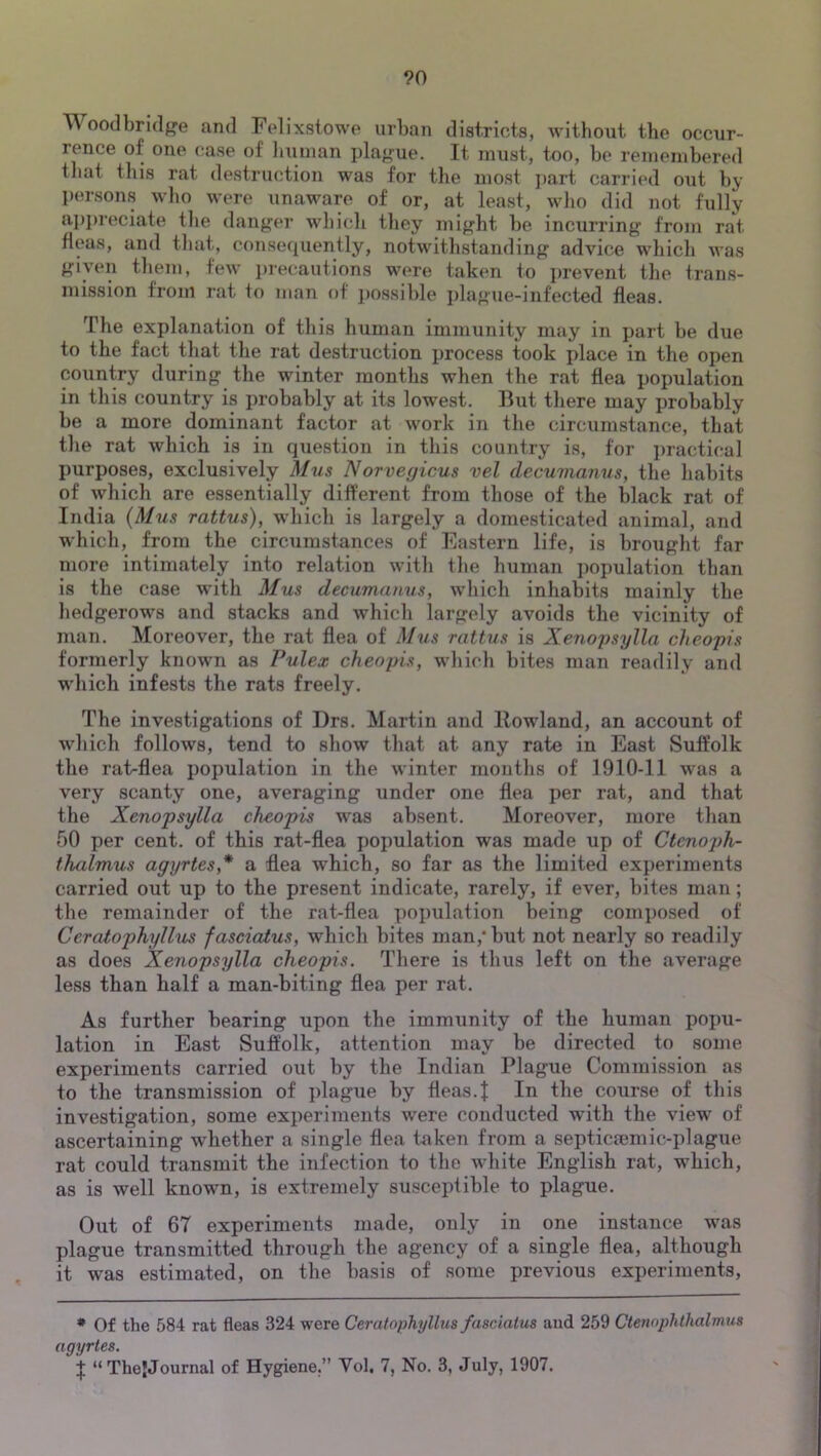 ?0 Woodbri(l{]^e and Felixstowe urban districts, without the occur- rence of one case of Imman plague. It must, too, be reineinbered that this rat destruction was for the most ]>art carried out by persons who were unaware of or, at least, who did not fully appreciate the danger which they might be incurring from rat fleas, and that, consequently, notwithstanding advice which was given them, few precautions were taken to prevent the trans- mission from rat fo man of ])ossible jdague-infected fleas. The explanation of this human immunity may in part be due to the fact that the rat destruction process took place in the open country during the winter months when the rat flea population in this country is probably at its lowest. But there may probably be a more dominant factor at work in the circumstance, that the rat which is in question in this country is, for practical purposes, exclusively Mus Norvegicus vel decumanus, the habits of which are essentially different from those of the black rat of India (Mus rattus), which is largely a domesticated animal, and which, from the circumstances of Eastern life, is brought far more intimately into relation with the human population than is the case with Mus decumamis, which inhabits mainly the hedgerows and stacks and which largely avoids the vicinity of man. Moreover, the rat flea of Miis rattus is Xenopsylla cheopis formerly known as Pulex cheopis, which bites man readily and which infests the rats freely. The investigations of Drs. Martin and Rowland, an account of which follows, tend to show that at any rate in East Suffolk the rat-flea population in the winter mouths of 1910-11 was a very scanty one, averaging under one flea per rat, and that the Xenopsylla cheopis was absent. Moreover, more than 50 per cent, of this rat-flea population was made up of Ctenoph- thalmus agyrtes,* a flea which, so far as the limited experiments carried out up to the present indicate, rarely, if ever, bites man; the remainder of the rat-flea poimlation being composed of Ceratophyllus fasciatus, which bites man,* but not nearly so readily as does Xenopsylla cheopis. There is thus left on the average less than half a man-biting flea per rat. As further bearing upon the immunity of the human popu- lation in East Suffolk, attention may be directed to some experiments carried out by the Indian Plague Commission as to the transmission of plague by fleas.J In the course of this investigation, some experiments were conducted with the view of ascertaining whether a single flea taken from a septicaemic-plague rat could transmit the infection to the white English rat, which, as is well known, is extremely suscej)tible to plague. Out of 67 experiments made, only in one instance was plague transmitted through the agency of a single flea, although it was estimated, on the basis of some previous experiments. • Of the 584 rat fleas 324 were Ceratophyllus fasciatus and 259 Ctemphthalmus agyrtes.