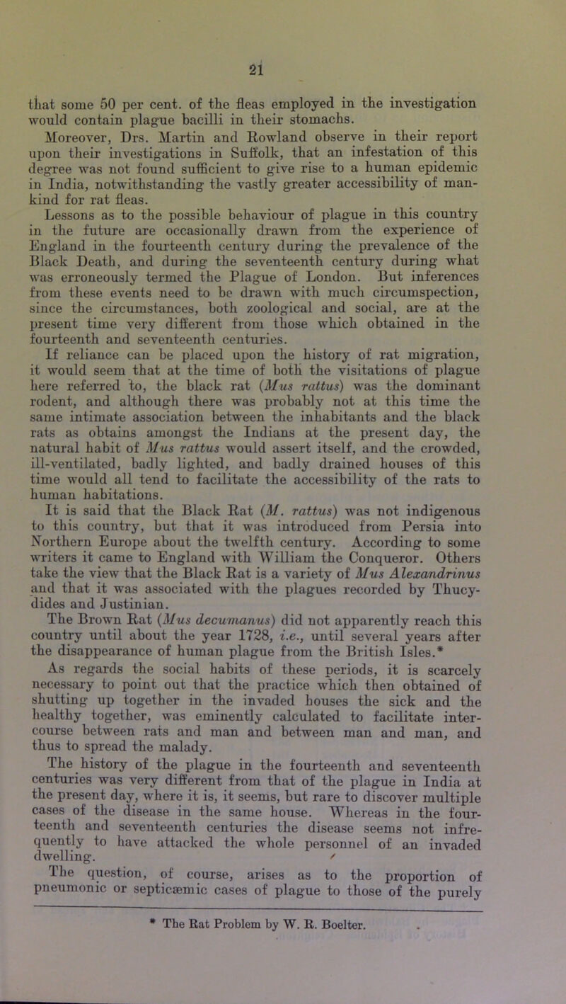 tiiat some 50 per cent, of the fleas employed in the investigation would contain plague bacilli in their stomachs. Moreover, Drs. Martin and Rowland observe in their report upon their investigations in Suffolk, that an infestation of this degree was not found sufficient to give rise to a human epidemic in India, notwithstanding the vastly greater accessibility of man- kind for rat fleas. Lessons as to the possible behaviour of plague in this country in the future are occasionally drawn from the experience of England in the foui'teenth century during the prevalence of the Black Death, and during the seventeenth century during what was erroneously termed the Plague of London. But inferences from these events need to bo drawn with much circumspection, since the circumstances, both zoological and social, are at the present time very different from those which obtained in the fourteenth and seventeenth centuries. If reliance can be placed upon the history of rat migration, it would seem that at the time of both the visitations of plague here referred to, the black rat {Mus rattus) was the dominant rodent, and although there was probably not at this time the same intimate association between the inhabitants and the black rats as obtains amongst the Indians at the present day, the natural habit of Mus rattus would assert itself, and the crowded, ill-ventilated, badly lighted, and badly drained houses of this time would all tend to facilitate the accessibility of the rats to human habitations. It is said that the Black Rat {M. rattus) was not indigenous to this country, but that it was introduced from Persia into Northern Europe about the twelfth century. According to some writers it came to England with William the Conqueror. Others take the view that the Black Rat is a variety of Mus Alexandrinus and that it was associated with the plagues recorded by Thucy- dides and Justinian. The Brown Rat {Mus decumanus) did not apparently reach this country until about the year 1728, i.e., until several years after the disappearance of human plague from the British Isles.* As regards the social habits of these periods, it is scarcely necessary to point out that the practice which then obtained of shutting up together in the invaded houses the sick and the healthy together, was eminently calculated to facilitate inter- course between rats and man and between man and man, and thus to spread the malady. The history of the plague in the fourteenth and seventeenth centuries was very different from that of the plague in India at the present day, where it is, it seems, but rare to discover multiple cases of the disease in the same house. Whereas in the four- teenth and seventeenth centuries the disease seems not infre- quently to have attacked the whole personnel of an invaded dwelling. ^ The question, of course, arises as to the proportion of pneumonic or septicsemic cases of plague to those of the purely * The Rat Problem by W. R. Boelter.