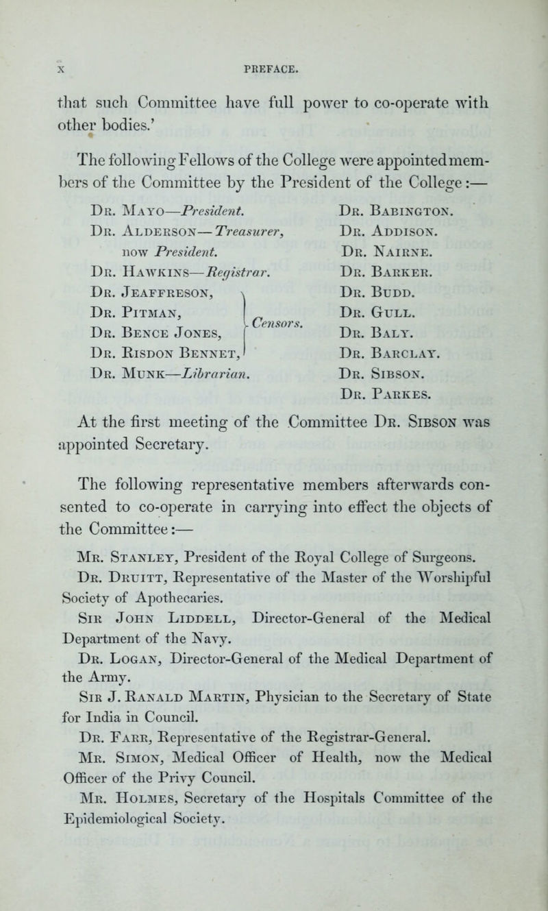 that such Committee have full power to co-operate with other bodies.’ The following Fellows of the College were appointed mem- bers of the Committee by the President of the College :— Dr. Mayo—President. Dr. Alderson—Treasurer, now President. Dr. Hawkins—Registrar. Dr. Jeaffreson, \ Dr. Pitman, Dr. Bence Jones, Dr. Kisdon Bennet, Censors. Dr. Munk—Librarian. Dr. Babington. Dr. Addison. Dr. Nairne. Dr. Barker. Dr. Budd. Dr. Gull. Dr. Baly. Dr. Barclay. Dr. Sibson. Dr. Parkes. At the first meeting of the Committee Dr. Sibson was appointed Secretary. The following representative members afterwards con- sented to co-operate in carrying into etfect the objects of the Committee:— Mr. Stanley, President of the Boyal College of Surgeons. Dr. Druitt, Representative of the Master of the Worshipful Society of Apothecaries. Sir John Liddell, Director-General of the Medical Department of the Navy. Dr. Logan, Director-General of the Medical Department of the Army. Sir J. Ranald Martin, Physician to the Secretary of State for India in Council. Dr. Farr, Representative of the Registrar-General. Mr. Simon, Medical Officer of Health, now the Medical Officer of the Privy Council. Mr. Holmes, Secretary of the Hospitals Committee of the Epidemiological Society.