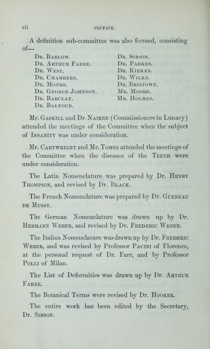 A definition sub-committee of— Dr. Barlow. Dr. Arthur Farre. Dr. West. Dr. Chambers. Dr. Monro. Dr. George Johnson. Dr. Barclay. Dr. Balfour. was also formed, consisting Dr. Sibson. Dr. Parkes. Dr. Kirkes. Dr. Wilks. Dr. Bristowe. Mr. Moore. Mr. Holmes. Mr. Gaskill and Dr. Nairne (Commissioners in Lunacy) attended the meetings of the Committee when the subject of Insanity was under consideration. Mr. Cartwright and Mr. Tomes attended the meetings of the Committee when the diseases of the Teeth were under consideration. The Latin Nomenclature was prepared by Dr. Henry Thompson, and revised by Dr. Black. The French Nomenclature was prepared by Dr. Gueneau de Mussy. The German Nomenclature was drawn up by Dr. Hermann Weber, and revised by Dr. Frederic Weber. The Italian Nomenclature was drawn up by Dr. Frederic Weber, and was revised by Professor Pacini of Florence, at the personal request of Dr. Farr, and by Professor Polli of Milan. The List of Deformities was drawn up by Dr. Arthur Farre. The Botanical Terms were revised by Dr. Hooker. The entire work has been edited by the Secretary, Dr. Sibson.