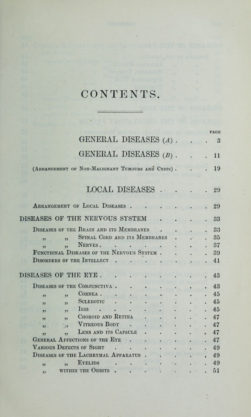 CONTENTS PAGE GENERAL DISEASES (A) . . .3 GENERAL DISEASES (B) . . .11 (Arrangement of Non-Malignant Tumours and Cysts) . . .19 LOCAL DISEASES .... 29 Arrangement of Local Diseases 29 DISEASES OF THE NERVOUS SYSTEM .... 33 Diseases of the Brain and its Membranes . . . .33 „ „ Spinal Cord and its Membranes . . .35 „ „ Nerves 37 Functional Diseases of the Nervous System . . . .39 Disorders of the Intellect . . . . . . .41 DISEASES OF THE EYE . Diseases of the Conjunctiva . 77 77 Cornea . . . . 77 77 Sclerotic 77 77 Iris . . . . 7) 77 Choroid and Retina 77 ;7 Vitreous Body 77 7? Lens and its Capsule General Affections of the Eye Various Defects of Sight Diseases of the Lachrymal Apparatus . „ „ Eyelids ,, within the Orbits . . 43 . 43 . 45 . 45 . 45 . 47 . 47 . 47 . 47 . 49 . 49 . 49 . 51