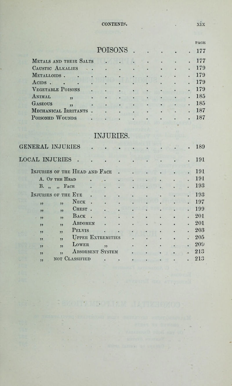 poisons . 9 • PAGE . 177 Metals and their Salts . 177 Caustic Alkalies » . . 179 Metalloids . . 179 Acids .... . 179 Vegetable Poisons . 179 Animal „ . 185 Gaseous „ . 185 Mechanical Irritants . . 187 Poisoned Wounds . 187 INJURIES. GENERAL INJURIES LOCAL INJURIES . Injuries of the Head and Face A. Of the Head B. „ ,, Face URIES OF THE Eye 193 11 11 Neck . 197 11 11 Chest . 199 11 11 Back . 201 11 11 Abdomen 201 11 11 Pelvis 203 11 11 Upper Extremities 205 11 11 Lower „ 209 11 11 Absorbent System 213 11 not Classified 213 189 191 191 191 193