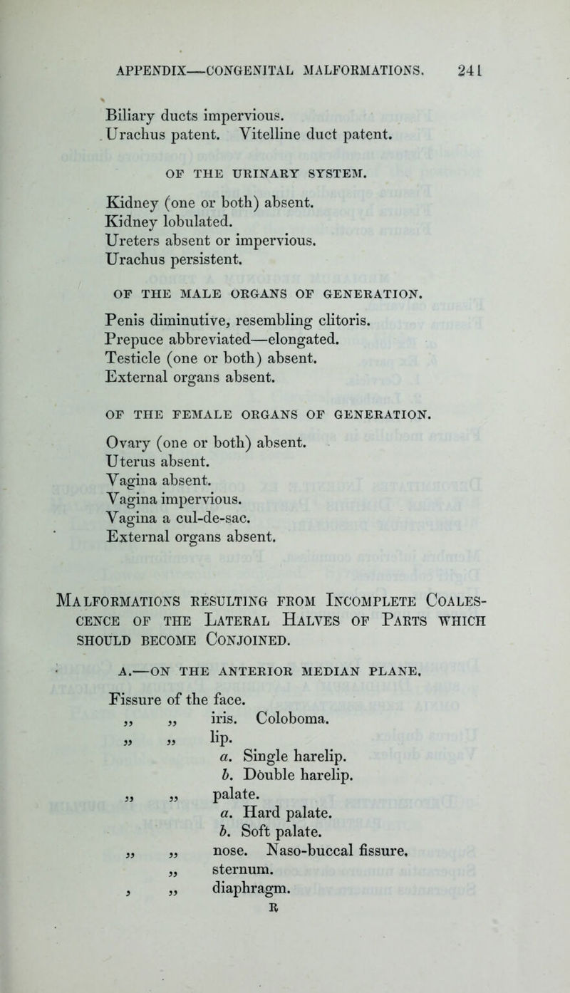 Biliary ducts impervious. Urachus patent. Vitelline duct patent. OF THE URINARY SYSTEM. Kidney (one or both) absent. Kidney lobulated. Ureters absent or impervious. Urachus persistent. OF THE MALE ORGANS OF GENERATION. Penis diminutive, resembling clitoris. Prepuce abbreviated—elongated. Testicle (one or both) absent. External organs absent. OF THE FEMALE ORGANS OF GENERATION. Ovary (one or both) absent. Uterus absent. Vagina absent. Vagina impervious. Vagina a cul-de-sac. © External organs absent. Malformations resulting from Incomplete Coales- cence of the Lateral Halves of Parts which should become Conjoined. A.—ON THE ANTERIOR MEDIAN PLANE. Fissure of the face. iris. Coloboma. lip. a. Single harelip. b. Double harelip, palate. a. Hard palate. b. Soft palate, nose. Naso-buccal fissure, sternum, diaphragm. R a 33 33 33 33 33 33 33 33 33