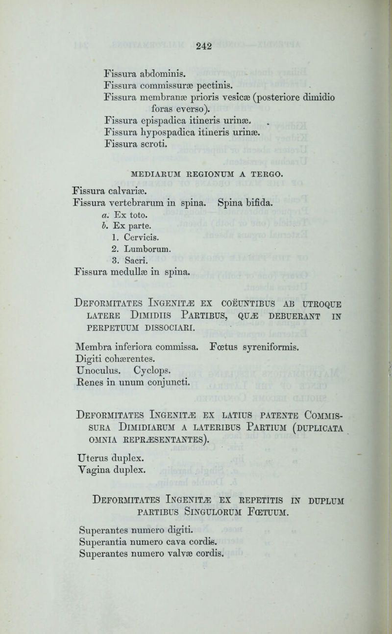 Fissura abdominis. Fissura commissurae pectinis. Fissura membranae prioris vesicas (posteriore dimidio foras everso). Fissura epispadica itineris urinae. Fissura hypospadica itineris urinae. Fissura scroti. MEDIARUM REGIONUM A TERGO. Fissura calvarias. Fissura vertebrarum in spina. Spina bifida. a. Ex toto. b. Ex parte. 1. Cervicis. 2. Lumborum. 3. Sacri. Fissura medullas in spina. Deformitates Ingenim ex coeuntibus ab utroque LATERE DlMIDIIS PARTIBUS, QUEE DEBUERANT IN PERPETUUM DISSOCIARI. Membra inferiora commissa. Foetus syreniformis. Digiti cohasrentes. Unoculus. Cyclops. Penes in unum conjuncti. DEFORMITATES INGENITJE EX LATIUS PATENTE COMMIS- sura Dimidi arum a lateribus Partium (duplicata OMNIA REPRJESENTANTES). Uterus duplex. Vagina duplex. DEFORMITATES Ingenim EX REPETITIS IN DUPLUM PARTIBUS SlNGULORUM F(ETUUM. Superantes numero digiti. Superantia numero cava cordis. Superantes numero valvae cordis.