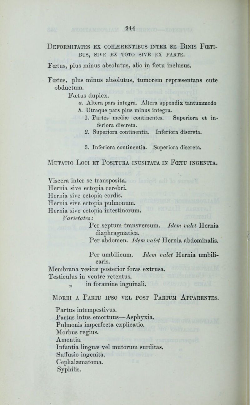 Deformitates ex coelerentibus inter se Binis F(ETI- BUS, SITE EX TOTO SITE EX PARTE. Foetus, plus minus absolutus, alio in foetu inclusus. Foetus, plus minus absolutus, tumorem repraesentans cute obductum. Foetus duplex. a. Altera pars integra. Altera appendix tantummodo b. Utraque pars plus minus integra. 1. Partes mediae continentes, Superiora et in- feriora discreta. 2. Superiora continentia. Inferiora discreta. 3. Inferiora continentia. Superiora discreta. Mutatio Loci et Positura inusitata in Fcetu ingenita. Viscera inter se transposita. Hernia sive ectopia cerebri. Hernia sive ectopia cordis. Hernia sive ectopia pulmonum. Hernia sive ectopia intestinorum. Varietates: Per septum transversum. Idem valet Hernia diaphragmatica. Per abdomen. Idem valet Hernia abdominalis. Per umbilicum. Idem valet Hernia umbili- caris. Membrana vesicae posterior foras extrusa. Testiculus in ventre retentus. „ in foramine inguinali. Morbi a Partu ipso vel post Partum Apparentes. Partus intempestivus. Partus intus emortuus—Asphyxia. Pulmonis imperfecta explicatio. Morbus regius. Amentia. Infantia linguae vel mutorum surditas. Suffusio ingenita. Cephalaematoma. Syphilis.