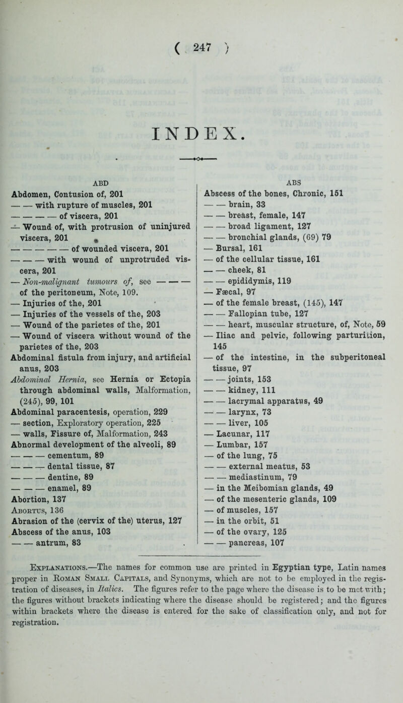 INDEX. ABD Abdomen, Contusion of, 201 with rupture of muscles, 201 of viscera, 201 — Wound of, with protrusion of uninjured viscera, 201 of wounded viscera, 201 with wound of unprotruded vis- cera, 201 — Non-malignant tumours of, see of the peritoneum, Note, 109. — Injuries of the, 201 — Injuries of the vessels of the, 203 — Wound of the parietes of the, 201 — Wound of viscera without wound of the parietes of the, 203 Abdominal fistula from injury, and artificial anus, 203 Abdominal Hernia, see Hernia or Ectopia through abdominal walls, Malformation, (245), 99, 101 Abdominal paracentesis, operation, 229 — section, Exploratory operation, 225 — walls, Fissure of, Malformation, 243 Abnormal development of the alveoli, 89 cementum, 89 dental tissue, 87 dentine, 89 enamel, 89 Abortion, 137 Abortus, 136 Abrasion of the (cervix of the) uterus, 127 Abscess of the anus, 103 antrum, 83 ABS Abscess of the bones, Chronic, 151 brain, 33 breast, female, 147 broad ligament, 127 bronchial glands, (69) 79 — Bursal, 161 — of the cellular tissue, 161 cheek, 81 epididymis, 119 — Faecal, 97 — of the female breast, (145), 147 Fallopian tube, 127 heart, muscular structure, of, Note, 59 — Iliac and pelvic, following parturition, 145 — of the intestine, in the subperitoneal tissue, 97 joints, 153 kidney, 111 lacrymal apparatus, 49 larynx, 73 liver, 105 — Lacunar, 117 — Lumbar, 157 — of the lung, 75 external meatus, 53 mediastinum, 79 — in the Meibomian glands, 49 — of the mesenteric glands, 109 — of muscles, 157 — in the orbit, 51 — of the ovary, 125 pancreas, 107 Explanations.—The names for common use are printed in Egyptian type, Latin names proper in Roman Small Capitals, and Synonyms, which are not to be employed in the regis- tration of diseases, in Italics. The figures refer to the page where the disease is to he met with; the figures without brackets indicating where the disease should be registered; and the figures within brackets where the disease is entered for the sake of classification only, and not for