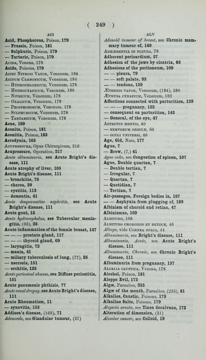 ACI Acid, Phosphorous, Poison, 179 — Prussic, Poison, 181 — Sulphuric, Poison, 179 — Tartaric, Poison, 179 Acida, Venena, 178 Acids, Poisons, 179 Acidi Nitrosi Vapor, Venenum, 184 Acidum Carbonicum, Venenum, 184 — Hydrochloricum, Venenum, 178 •— Hydrocyanicum, Venenum, 180 — Nitricum, Venenum, 178 — Oxalicum, Venenum, 178 — Phosphorosum, Venenum, 178 — Sulphuricum, Venenum, 178 — Tartaricum, Venenum, 178 Acne, 169 Aconite, Poison, 181 Aconitia, Poison, 183 Acrodynia, 165 Acupressura, Opus Chirurgicum, 216 Acupressure, Operation, 217 Acute albuminuria, see Acute Bright’s dis- ease, 111 Acute atrophy of liver, 105 Acute Bright’s disease, 111 — bronchitis, 75 — chorea, 39 — cystitis, 113 — dementia, 41 Acute desquamative nephritis, see Acute Bright’s disease, 111 Acute gout, 13 Acute hydrocephalus, see Tubercular menin- gitis, (33), 25 Acute inflammation of the female breast, 147 prostate gland, 117 thyroid gland, 69 — laryngitis, 73 — mania, 41 — miliary tuberculosis of lung, (77), 25 — necrosis, 151 — orchitis, 123 Acute periosteal abscess, see Diffuse periostitis, 151 Acute pneumonic phthisis, 77 Acute renal dropsy, see Acute Bright’s disease, 111 Acute Rheumatism, 11 — synovitis, 153 Addison’s disease, (169), 71 Adenocele, see Glandular tumour, (21) ALV Adenoid tumour of breast, see Chronic mam- mary tumour of, 149 Adh^erentia in pleura, 78 Adherent pericardium, 57 Adhesion of the jaws by cicatrix, 83 Adhesions of the peritoneum, 109 pleura, 79 soft palate, 93 tendons, 159 aEtheris vapor, Venenum, (184), 180 2E thus a cynapium, Venenum, 182 Affections connected with parturition, 139 pregnancy, 133 — consequent on parturition, 143 — General, of the eye, 47 Affectus mentis, 40 NERVORUM ORBITJE, 50 OCULI UNIVERSI, 46 Age, Old, Note, 177 Ague, 7 — Brow, (7,) 41 Ague cake, see Congestion of spleen, 107 Ague, Double quartan, 7 — Double tertian, 7 — Irregular, 7 — Quartan, 7 — Quotidian, 7 — Tertian, 7 Air-passages, Foreign bodies in, 197 Asphyxia from plugging of, 189 Albinism of choroid and retina, 47 Albinismus, 169 Albitudo, 168 Albitudo choroidis et retinae, 46 Albugo, vide Cornea opaca, 44 Albuminuria, see Bright’s disease, 111 Albuminuria, Acute, see Acute Bright’s disease, 111 Albuminuria, Chronic, see Chronic Bright’s disease, 111 Albuminuria from pregnancy, 137 Alcalia caustica, Venena, 178 Alcohol, Poison, 181 Aleppo Evil, 173 Algae, Parasites, 235 Algae of the mouth, Parasites, (235), 81 Alkalies, Caustic, Poisons, 179 Alkaline Salts, Poisons, 179 Alopecia areata, see Tinea decalvans, 173 Alteration of dimension, (31) Alveolar cancer, see Colloid, 19