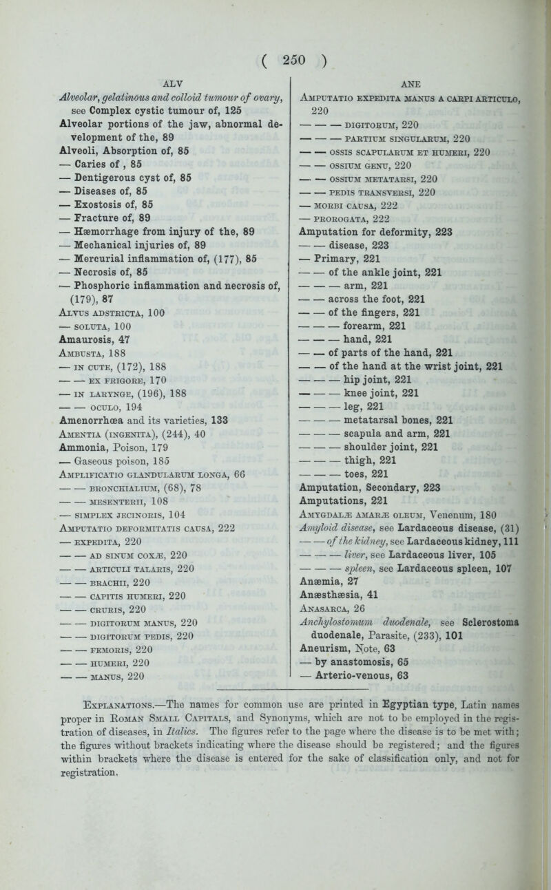 ALV Alveolar, gelatinous and colloid tumour of ovary, see Complex cystic tumour of, 125 Alveolar portions of the jaw, abnormal de- velopment of the, 89 Alveoli, Absorption of, 85 — Caries of , 85 — Dentigerous cyst of, 85 — Diseases of, 85 — Exostosis of, 85 — Fracture of, 89 — Haemorrhage from injury of the, 89 — Mechanical injuries of, 89 — Mercurial inflammation of, (177), 85 — Necrosis of, 85 — Phosphoric inflammation and necrosis of, (179), 87 Alvus adstricta, 100 — SOLUTA, 100 Amaurosis, 47 Ambusta, 188 — in cute, (172), 188 EX FBIGORE, 170 IN LARYNGE, (196), 188 * oculo, 194 Amenorrhoea and its varieties, 133 Amentia (ingenita), (244), 40 Ammonia, Poison, 179 — Gaseous poison, 185 AmPLIFICATIO GLANDULARUM LONGA, 66 BRONCEIALIUM, (68), 78 MESENTERII, 108 SIMPLEX JECINORIS, 104 Amputatio deformitatis causa, 222 EXPEDITA, 220 AD SINUM coxje, 220 ARTICULI TALARIS, 220 BRACHII, 220 CAPITIS HUMERI, 220 CRURIS, 220 DIGITORUM MANUS, 220 • DIGITORUM PEDIS, 220 FEMORIS, 220 HUMERI, 220 MANUS, 220 ANE Amputatio expedita manus a carpi articulo, 220 DIGITORUM, 220 PARTIUM SINGULARUM, 220 OSSIS SCAPULARUM ET HUMERI, 220 OSSIUM GENU, 220 OSSIUM METATARSI, 220 PEDIS TRANSYERSI, 220 MORBI CAUSA, 222 PROROGATA, 222 Amputation for deformity, 223 disease, 223 — Primary, 221 of the ankle joint, 221 arm, 221 across the foot, 221 of the fingers, 221 forearm, 221 hand, 221 of parts of the hand, 221 of the hand at the wrist joint, 221 hip joint, 221 knee joint, 221 leg, 221 metatarsal bones, 221 scapula and arm, 221 shoulder joint, 221 thigh, 221 toes, 221 Amputation, Secondary, 223 Amputations, 221 Amygdala amarje oleum, Venenum, 180 Amyloid disease, see Lardaceous disease, (31) of the kidney, see Lardaceous kidney, 111 liver, see Lardaceous liver, 105 spleen, see Lardaceous spleen, 107 Anaemia, 27 Anaesthaesia, 41 Anasarca, 26 Anchylostomum duodenale, see Sclerostoma duodenale, Parasite, (233), 101 Aneurism, Note, 63 — by anastomosis, 65 — Arterio-venous, 63 Explanations.—The names for common use are printed in Egyptian type, Latin names proper in Roman Small Capitals, and Synonyms, which are not to be employed in the regis- tration of diseases, in Italics. The figures refer to the page where the disease is to be met with; the figures without brackets indicating where the disease should be registered; and the figures within brackets where the disease is entered for the sake of classification only, and not for