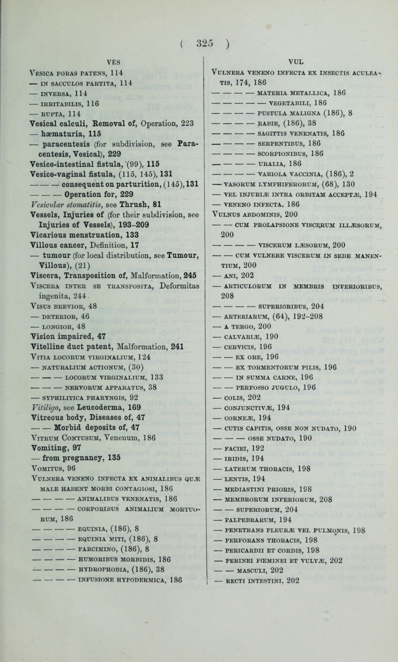 VES Vesica foras patens, 114 — IN SACCULOS PARTITA, 114 INYERSA, 114 IRRITABILIS, 116 RUPTA, 114 Vesical calculi, Removal of, Operation, 223 — haematuria, 115 — paracentesis (for subdivision, see Para- centesis, Vesical), 229 Vesico-intestinal fistula, *(99), 115 Vesico-vaginal fistula, (115, 145), 131 consequent on parturition, (145), 131 Operation for, 229 Vesicular stomatitis, see Thrush, 81 Vessels, Injuries of (for their subdivision, see Injuries of Vessels), 193-209 Vicarious menstruation, 133 Villous cancer, Definition, 17 — tumour (for local distribution, see Tumour, Villous), (21) Viscera, Transposition of, Malformation, 245 Viscera inter se transposita, Deformitas ingenita, 244 Vises brevior, 48 — deterior, 46 LONGIOR, 48 Vision impaired, 47 Vitelline duct patent, Malformation, 241 VlTIA LOCORITM VIRGINALIUM, 124 NATURAXIUM ACTIONUM, (30) LOCORUM VIRGIN ALIUM, 133 NERVORUM APPARATUS, 38 SYPHILITICA PHARYNGIS, 92 Vitiligo, see Leucoderma, 169 Vitreous body, Diseases of, 47 Morbid deposits of, 47 Vitrum Contusum, Venenum, 186 Vomiting, 97 — from pregnancy, 135 Vomitus, 96 VULNERA VENENO INFECTA EX ANIMALIBUS QUE MALE HABENT MORBI CONTAGIOSI, 186 ANIMALIBUS VENENATIS, 186 CORPORIBUS ANIMALIUM MORTUO- RUM, 186 EQUINIA, (186), 8 EQUINIA MITI, (186), 8 FARCIMINO, (186), 8 HUMORIBUS MORBIDIS, 186 HYDROPHOBIA, (186), 38 INFUSIONE HYPODERMICA, 186 VUL VULNERA VENENO INFECTA EX INSECTIS ACULEA- TIS, 174, 186 MATERIA METALLICA, 186 VEGETABILI, 186 PUSTULA MALIGNA (186), 8 RABIE, (186), 38 SAGITTIS VENENATIS, 186 SERPENT1BUS, 186 SCORPIONIBUS, 186 URALIA, 186 VARIOLA VACCINIA, (186), 2 VASORUM LYMPHIFERORUM, (68), 130 VEL INJURIE INTRA ORBITAM ACCEPTS, 194 VENENO INFECTA, 186 VULNUS ABDOMINIS, 200 CUM PROLAPSIONE VISCERUM ILLESORUM, 200 VISCERUM LESORUM, 200 CUM VULNERE VISCERUM IN SEDE MANEN- TIUM, 200 — ani, 202 ARTICULORUM IN MEMBRIS INFERIORIBUS, 208 SUPERIORIBUS, 204 ARTERIARUM, (64), 192-208 A TERGO, 200 CALVARIA, 190 CERVICIS, 196 EX ORE, 196 EX TORMENTORUM PILIS, 196 IN SUMMA CARNE, 196 PERFOSSO JUGULO, 196 COLIS, 202 CONJUNCTIVE, 194 OORNEE, 194 CUTIS CAPITIS, OSSE NON NUDATO, 190 OSSE NUDATO, 190 FACIEI, 192 IRIDIS, 194 LATERUM THORACIS, 198 LENTIS, 194 MEDIASTINI PRIORIS, 198 MEMBRORUM INFERIORUM, 208 SUPERIORUM, 204 PALPEBRARUM, 194 PENETRANS PLEURE VEL PULMONIS, 198 PERFORANS THORACIS, 198 PERICARDII ET CORDIS, 198 PERINEI FCEMINEI ET VULYE, 202 MASCULI, 202 — RECTI INTESTINI, 202