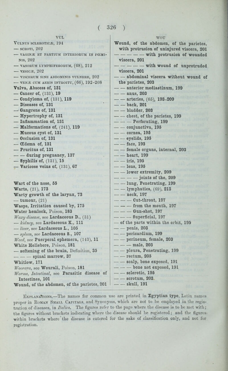 VUL VULNUS SCLEROTICA, 194 SCROTI, 202 -— VAGINA ET PARTIUM INTERIORUM IN FCEMI- NIS, 202 VASOEUM LYMPHIFERORUM, (68), 212 VESICA, 202 VISCERUM SINE ABDOMINIS VULNERE, 202 • VENA CUM AERIS INTROITU, (66), 192-208 Vulva, Abscess of, 131 — Cancer of, (131), 19 — Condyloma of, (131), 119 — Diseases of, 131 •— Gangrene of, 131 — Hypertrophy of, 131 — Inflammation of, 131 -— Malformations of, (241), 119 — Mucous cyst of, 131 — Occlusion of, 131 •— (Edema of, 131 — Pruritus of, 131 during pregnancy, 137 — Syphilis of, (131), 15 — Varicose veins of, (131), 67 Wart of the nose, 55 Warts, (21), 173 Warty growth of the larynx, 73 — tumour, (21) Wasps, Irritation caused by, 175 Water hemlock, Poison, 183 Waxy disease, see Lardaceous D., (31) •— kidney, see Lardaceous K., Ill — liver, see Lardaceous L., 105 — spleen, see Lardaceous S., 107 Weed, see Puerperal ephemera, (143), 11 White Hellebore, Poison, 181 -— softening of the brain, Definition, 35 spinal marrow, 37 Whitlow, 171 Woorara, see Wourali, Poison, 181 Worms, Intestinal, see Parasitic disease of Intestines, 101 Wound, of the abdomen, of the parietes, 201 wou Wound, of the abdomen, of the parietes, with protrusion of uninjured viscera, 201 with protrusion of wounded viscera, 201 with wound of unprotruded viscera, 201 abdominal viscera without wound of the parietes, 203 anterior mediastinum, 199 anus, 203 arteries, (65), 193-209 back, 201 bladder, 203 chest, of the parietes, 199 Perforating, 199 conjunctiva, 195 cornea, 195 eyelids, 195 face, 193 female organs, internal, 203 heart, 199 iris, 195 lens, 195 lower extremity, 209 — joints of the, 209 — — lung, Penetrating, 199 lymphatics, (69), 213 neck,197 — Cut-throat, 197 from the mouth, 197 Gun-shot, 197 Superficial, 197 — of the parts within the orbit, 195 penis, 203 pericardium, 199 perineum, female, 203 male, 203 pleura, Penetrating, 199 rectum, 205 scalp, bone exposed, 191 bone not exposed, 191 sclerotic, 195 scrotum, 203 skull, 191 Explanations.—The names for common use are printed in Egyptian type, Latin names proper in Roman Small Capitals, and Synonyms, which are not to be employed in the regis- tration of diseases, in Italics. The figures refer to the page where the disease is to be met with; the figures without brackets indicating where the disease should be registered; and the figures within brackets where ’ the disease is entered for the sake of classification only, and not for