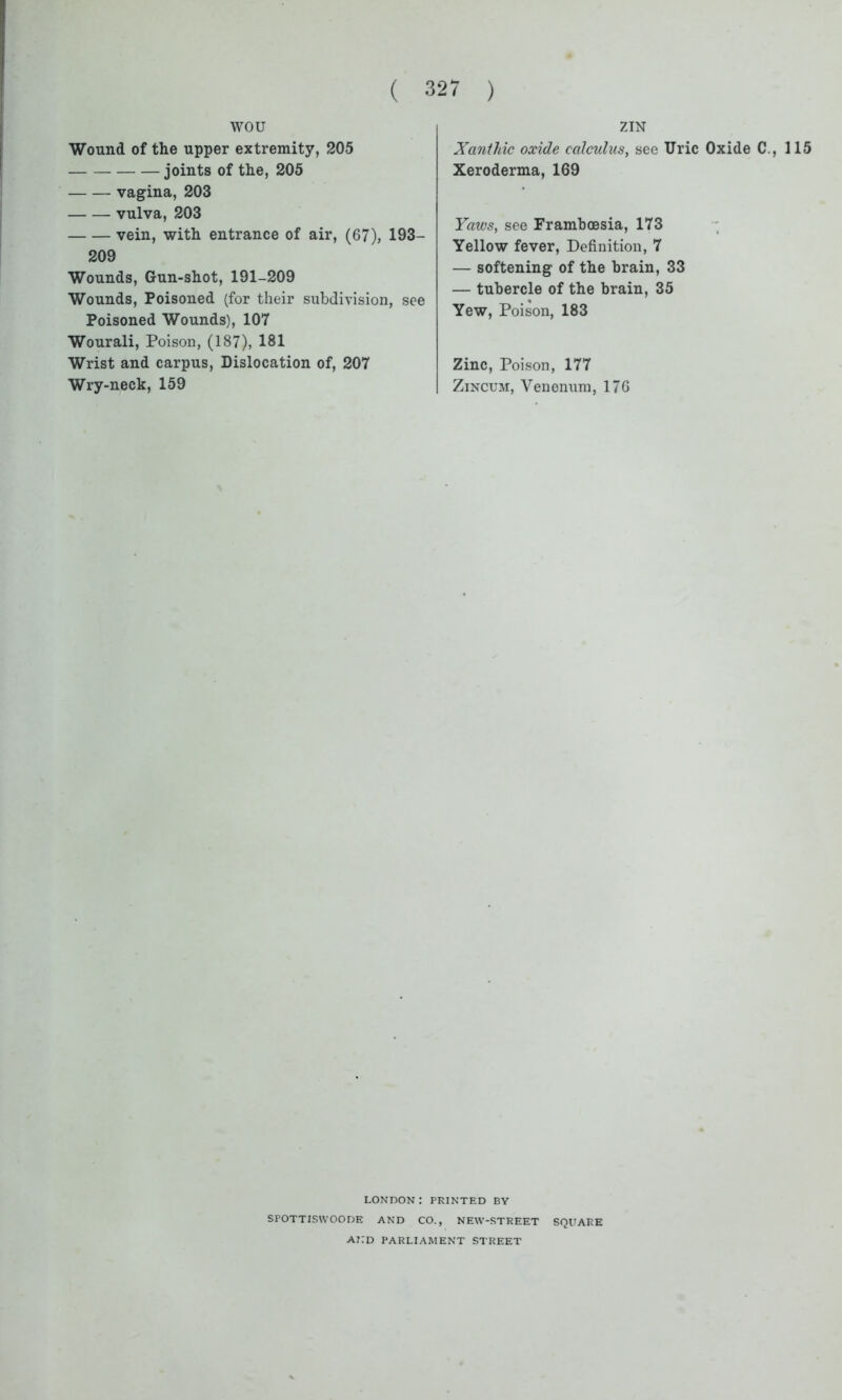 wou Wound of the upper extremity, 205 joints of the, 205 vagina, 203 vulva, 203 vein, with entrance of air, (67), 193- 209 Wounds, Gun-shot, 191-209 Wounds, Poisoned (for their subdivision, see Poisoned Wounds), 107 Wourali, Poison, (187), 181 Wrist and carpus, Dislocation of, 207 Wry-neck, 159 ZIN Xcinthic oxide calculus, see Uric Oxide C., 115 Xeroderma, 169 Yaws, see Frambcesia, 173 Yellow fever, Definition, 7 — softening of the brain, 33 — tubercle of the brain, 35 Yew, Poison, 183 Zinc, Poison, 177 Zincum, Venenum, 176 LONDON: PRINTED BY SPOTTISWOODE AND CO., NEW-STREET SQUARE AND PARLIAMENT STREET