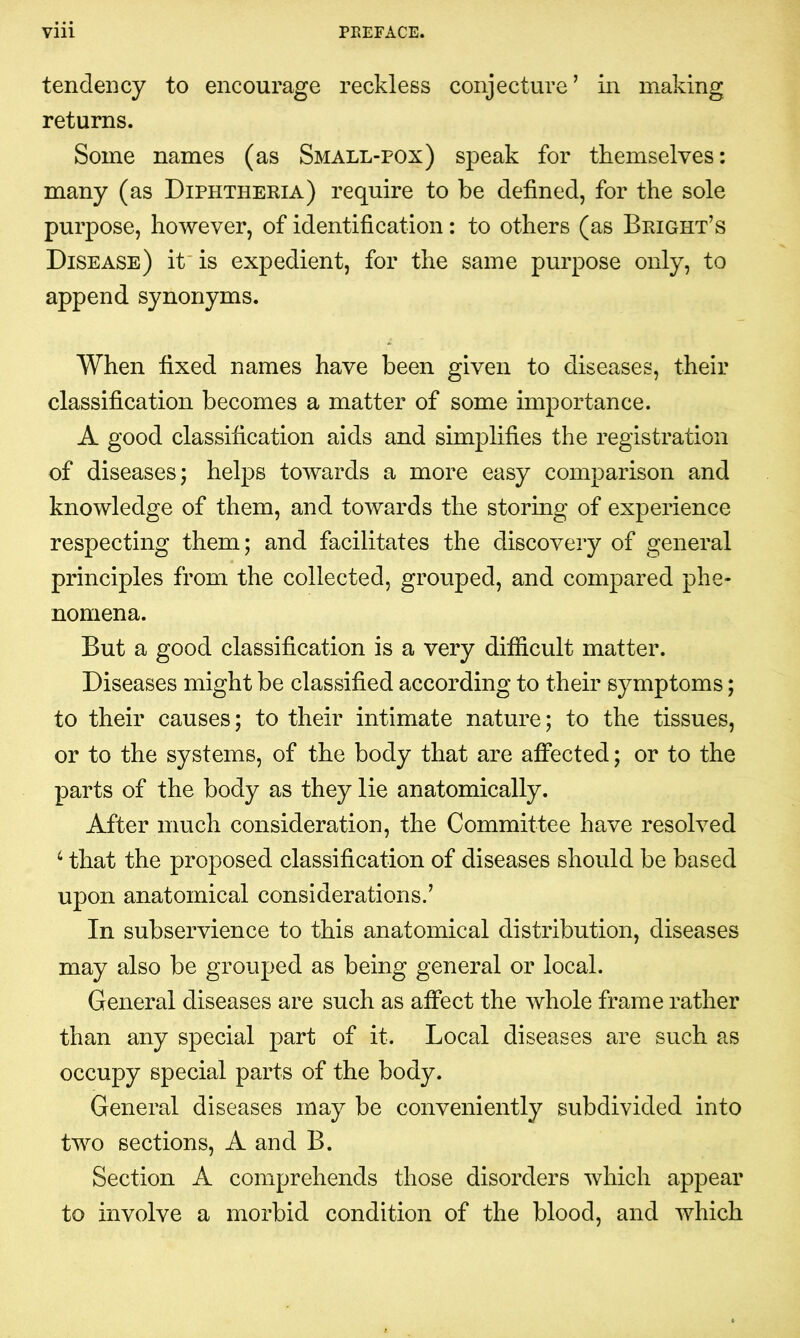 tendency to encourage reckless conjecture’ in making returns. Some names (as Small-pox) speak for themselves: many (as Diphtheria) require to be defined, for the sole purpose, however, of identification: to others (as Bright’s Disease) it is expedient, for the same purpose only, to append synonyms. When fixed names have been given to diseases, their classification becomes a matter of some importance. A good classification aids and simplifies the registration of diseases; helps towards a more easy comparison and knowledge of them, and towards the storing of experience respecting them; and facilitates the discovery of general principles from the collected, grouped, and compared phe- nomena. But a good classification is a very difficult matter. Diseases might be classified according to their symptoms; to their causes; to their intimate nature; to the tissues, or to the systems, of the body that are affected; or to the parts of the body as they lie anatomically. After much consideration, the Committee have resolved 6 that the proposed classification of diseases should be based upon anatomical considerations.’ In subservience to this anatomical distribution, diseases may also be grouped as being general or local. General diseases are such as affect the whole frame rather than any special part of it. Local diseases are such as occupy special parts of the body. General diseases may be conveniently subdivided into two sections, A and B. Section A comprehends those disorders which appear to involve a morbid condition of the blood, and which