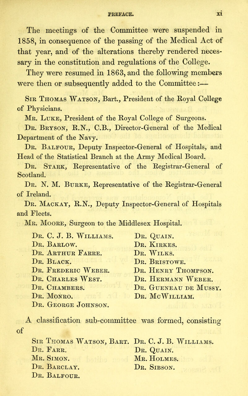 The meetings of the Committee were suspended in 1858, in consequence of the passing of the Medical Act of that year, and of the alterations thereby rendered neces- sary in the constitution and regulations of the College. They were resumed in 1863, and the following members were then or subsequently added to the Committee Sir Thomas Watson, Bart., President of the Royal College of Physicians. Mr. Luke, President of the Royal College of Surgeons. Dr. Bryson, R.N., C.B., Director-General of the Medical Department of the Navy. Dr. Balfour, Deputy Inspector-General of Hospitals, and Head of the Statistical Branch at the Army Medical Board. Dr. Stark, Representative of the Registrar-General of Scotland. Dr. N. M. Burke, Representative of the Registrar-General of Ireland. Dr. Mackay, R.N., Deputy Inspector-General of Hospitals and Fleets. Mr. Moore, Surgeon to the Middlesex Hospital. Dr. C. J. B. Williams. Dr. Barlow. Dr. Arthur Farre. Dr. Black. Dr. Frederic Weber. Dr. Charles West. Dr. Chambers. Dr. Monro. Dr. George Johnson. Dr. Quain. Dr. Kirkes. Dr. Wilks. Dr. Bristowe. Dr. Henry Thompson. Dr. Hermann Weber. Dr. Gueneau de Mussy. Dr. Me William. A classification sub-committee was formed, consisting of Sir Thomas Watson, Bart. Dr. C. J. B. Williams. Dr. Farr. Dr. Quain. Mr. Simon. Mr. Holmes. Dr. Barclay. Dr. Sibson. Dr. Balfour.