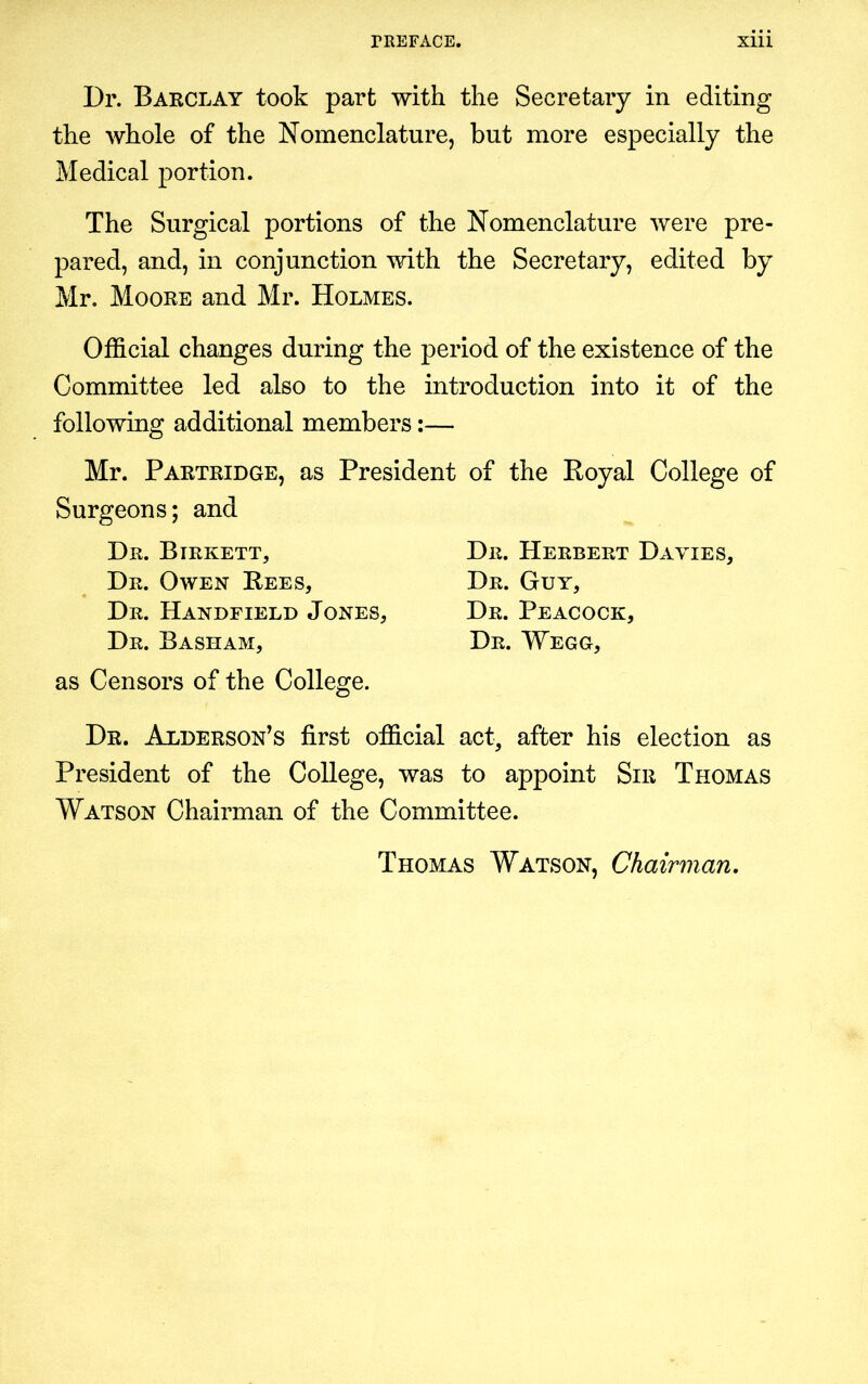 Dr. Barclay took part with the Secretary in editing the whole of the Nomenclature, but more especially the Medical portion. The Surgical portions of the Nomenclature were pre- pared, and, in conjunction with the Secretary, edited by Mr. Moore and Mr. Holmes. Official changes during the period of the existence of the Committee led also to the introduction into it of the following additional members:— Mr. Partridge, as President of the Royal College of Surgeons; and Dr. Birkett, Dr. Owen Rees, Dr. Handfield Jones, Dr. Basham, as Censors of the College. Dr. Herbert Davies, Dr. Guy, Dr. Peacock, Dr. Wegg, Dr. Alderson’s first official act, after his election as President of the College, was to appoint Sir Thomas Watson Chairman of the Committee. Thomas Watson, Chairman.