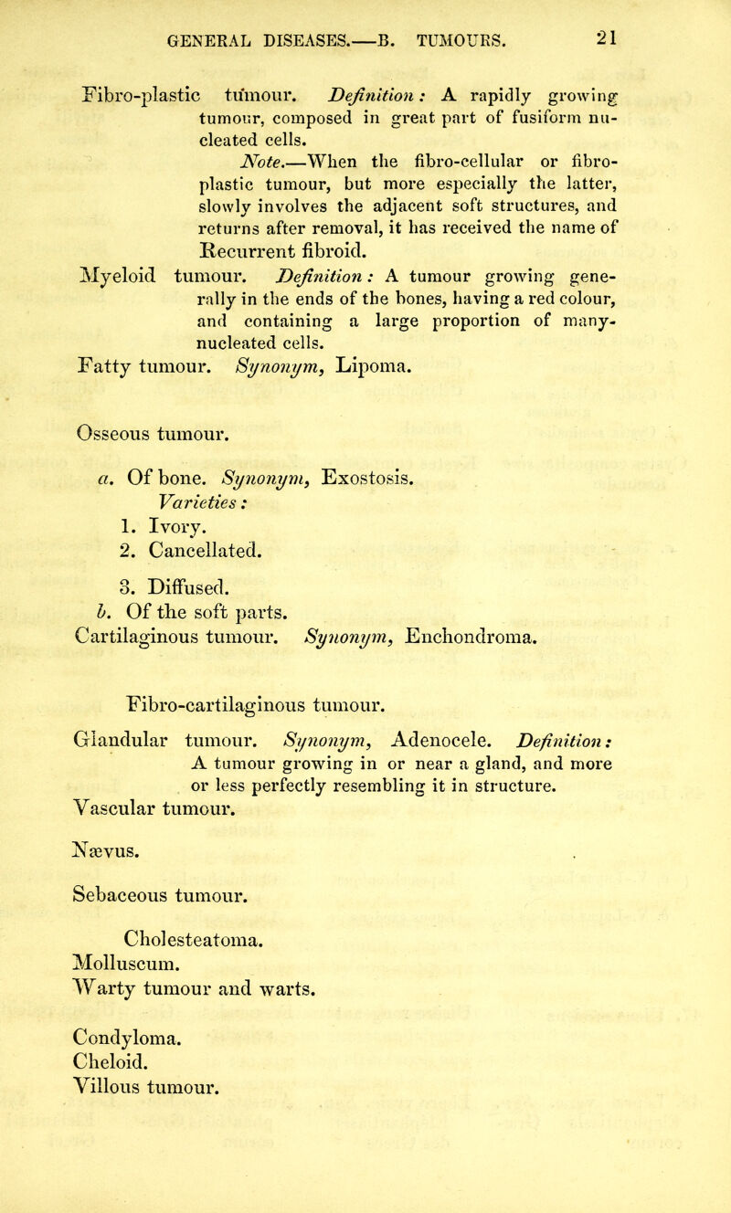 Fibro-plastic tumour. Definition: A rapidly growing tumour, composed in great part of fusiform nu- cleated cells. Note.—When the fibro-cellular or fibro- plastic tumour, but more especially the latter, slowly involves the adjacent soft structures, and returns after removal, it has received the name of Recurrent fibroid. Myeloid tumour. Definition: A tumour growing gene- rally in the ends of the bones, having a red colour, and containing a large proportion of many- nucleated cells. Fatty tumour. Synonym, Lipoma. Osseous tumour. a. Of bone. Synonym, Exostosis. Varieties: 1. Ivory. 2. Cancellated. 3. Diffused. b. Of the soft parts. Cartilaginous tumour. Synonym, Enchondroma. Fibro-cartilaginous tumour. Glandular tumour. Synonym, Adenocele. Definition: A tumour growing in or near a gland, and more or less perfectly resembling it in structure. Vascular tumour. Naevus. Sebaceous tumour. Cholesteatoma. Molluscum. Warty tumour and warts. Condyloma. Cheloid. Villous tumour.