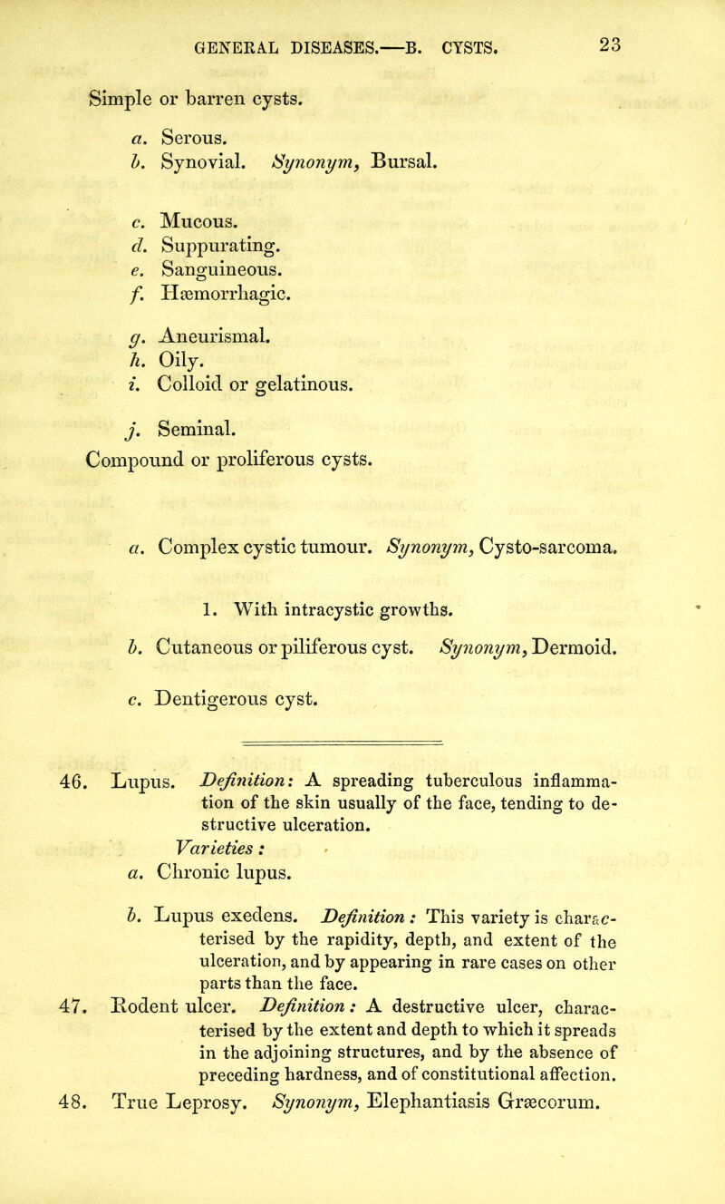 Simple or barren cysts. a. Serous. b. Synovial. Synonym, Bursal. c. Mucous. d. Suppurating. e. Sanguineous. f. Haemorrhagic. y. Aneurismal. h. Oily. i. Colloid or gelatinous. j. Seminal. Compound or proliferous cysts. a. Complex cystic tumour. Synonym, Cysto-sarcoma, 1. With intracystic growths. b. Cutaneous or piliferous cyst. Synonym, Dermoid. c. Dentigerous cyst. 46. Lupus. Definition: A spreading tuberculous inflamma- tion of the skin usually of the face, tending to de- structive ulceration. Varieties: a. Chronic lupus. b. Lupus exedens. Definition : This variety is charac- terised by the rapidity, depth, and extent of the ulceration, and by appearing in rare cases on other parts than the face. 47. Bodent ulcer. Definition: A destructive ulcer, charac- terised by the extent and depth to which it spreads in the adjoining structures, and by the absence of preceding hardness, and of constitutional affection. 48. True Leprosy. Synonym, Elephantiasis Grsecorum.