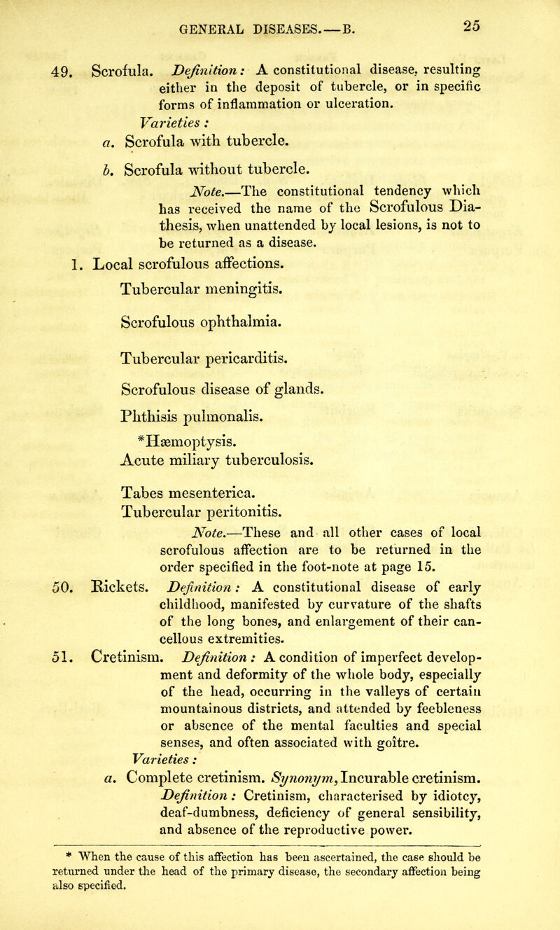 49. Scrofula. Definition: A constitutional disease, resulting either in the deposit of tubercle, or in specific forms of inflammation or ulceration. Varieties: a. Scrofula with tubercle. b. Scrofula without tubercle. Note.—The constitutional tendency which has received the name of the Scrofulous Dia- thesis, when unattended by local lesions, is not to be returned as a disease. 1. Local scrofulous affections. Tubercular meningitis. Scrofulous ophthalmia. Tubercular pericarditis. Scrofulous disease of glands. Phthisis pulmonalis. ^Haemoptysis. Acute miliary tuberculosis. Tabes mesenterica. Tubercular peritonitis. Note.—These and all other cases of local scrofulous affection are to be returned in the order specified in the foot-note at page 15. 50. Rickets. Definition: A constitutional disease of early childhood, manifested by curvature of the shafts of the long bones, and enlargement of their can- cellous extremities. 51. Cretinism. Definition : A condition of imperfect develop- ment and deformity of the whole body, especially of the head, occurring in the valleys of certain mountainous districts, and attended by feebleness or absence of the mental faculties and special senses, and often associated with goitre. Varieties: a. Complete cretinism. Synonym, Incurable cretinism. Definition: Cretinism, characterised by idiotcy, deaf-dumbness, deficiency of general sensibility, and absence of the reproductive power. * When the cause of this affection has been ascertained, the case should be returned under the head of the primary disease, the secondary affection being also specified.