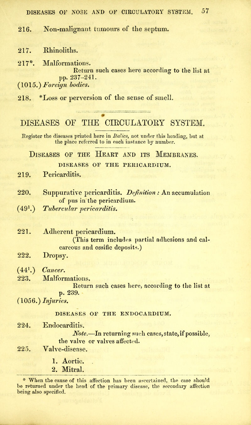 216. Non-malignant tumours of the septum. 217. Phinoliths. 217*. Malformations. Return such cases here according to the list at pp. 237-241. (1015.) Foreign bodies. 218. *Loss or perversion of the sense of smell. DISEASES OF THE CIECULATOEY SYSTEM. Register the diseases printed here in Italics, not under this heading, but at the place referred to in each instance by number. Diseases of the Heart and its Membranes. DISEASES OF THE PERICARDIUM. 219. Pericarditis. 220. Suppurative pericarditis. Definition : An accumulation of pus in the pericardium. (491.) Tubercular pericarditis. 221. Adherent pericardium. (This term includes partial adhesions and cal- careous and ossific deposits.) 222. Dropsy. (441.) Cancer. 223. Malformations. Return such cases here, according to the list at p. 239. (1056.) Injuries. DISEASES OF THE ENDOCARDIUM, 224. Endocarditis. Note.—In returning such cases, state, if possible, the valve or valves affected. 225. Valve-disease. 1. Aortic. 2. Mitral. * When the cause of this affection has been ascertained, the case should be returned under the head of the primary disease, the secondary affection