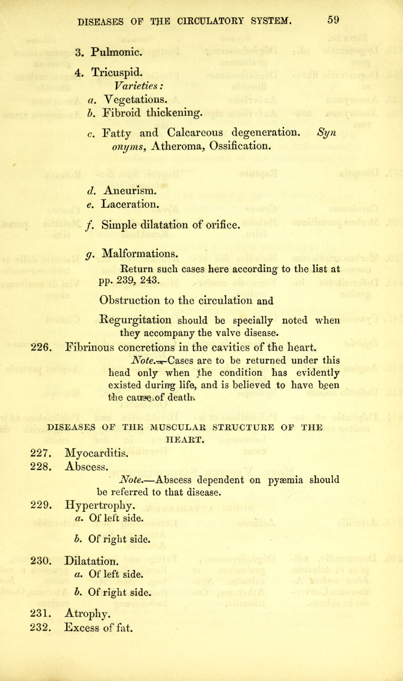 3. Pulmonic. 4. Tricuspid. Varieties: a. Vegetations. b. Fibroid thickening. c. Fatty and Calcareous degeneration. Syn onyms, Atheroma, Ossification. d. Aneurism. e. Laceration. /. Simple dilatation of orifice. g. Malformations. Return such cases here according to the list at pp. 239, 243. Obstruction to the circulation and Regurgitation should be specially noted when they accompany the valve disease. 226. Fibrinous concretions in the cavities of the heart. Ahte.^g-Cases are to be returned under this head only when the condition has evidently existed during life, and is believed to have been the cause,of death. DISEASES OF THE MUSCULAR STRUCTURE OF THE HEART. 227. Myocarditis. 228. Abscess. Note—Abscess dependent on pyaemia should be referred to that disease. 229. Hypertrophy. a. Of left side. b. Of right side. 230. Dilatation. «. Of left side. b. Of right side. 231. Atrophy. 232. Excess of fat.