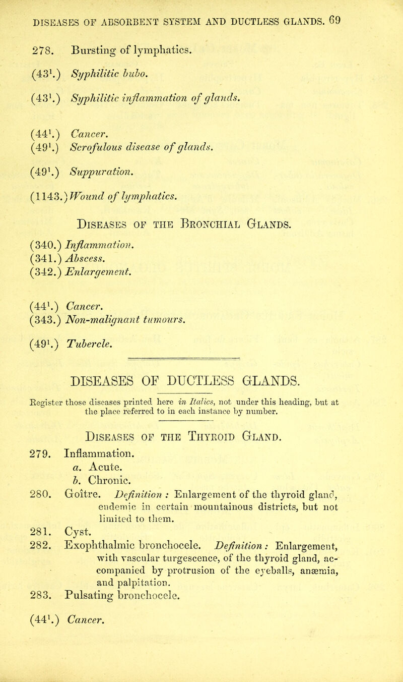 278. Bursting of lymphatics. (431.) Syphilitic bubo. (431.) Syphilitic inflammation of glands. (441.) Cancer. (491.) Scrofulous disease of glands. (491.) Suppuration. (1143.) Wound of lymphatics. Diseases of the Bronchial Glands. (340.) Inflammation. (341.) Abscess. (342.) Enlargement. (441.) Cancer. (343.) Non-malignant tumours. (49 h) Tubercle. DISEASES OF DUCTLESS GLANDS. Register those diseases printed here in Italics, not under this heading, but at the place referred to in each instance by number. Diseases of the Thyroid Gland. 279. Inflammation. a. Acute. b. Chronic. 280. Goitre. Definition : Enlargement of the thyroid gland, endemic in certain mountainous districts, but not limited to them. 281. Cyst. 282. Exophthalmic bronchocele. Definition: Enlargement, with vascular turgescence, of the thyroid gland, ac- companied by protrusion of the eyeballs, anaemia, and palpitation. 283. Pulsating bronchocele. (441.) Cancer.