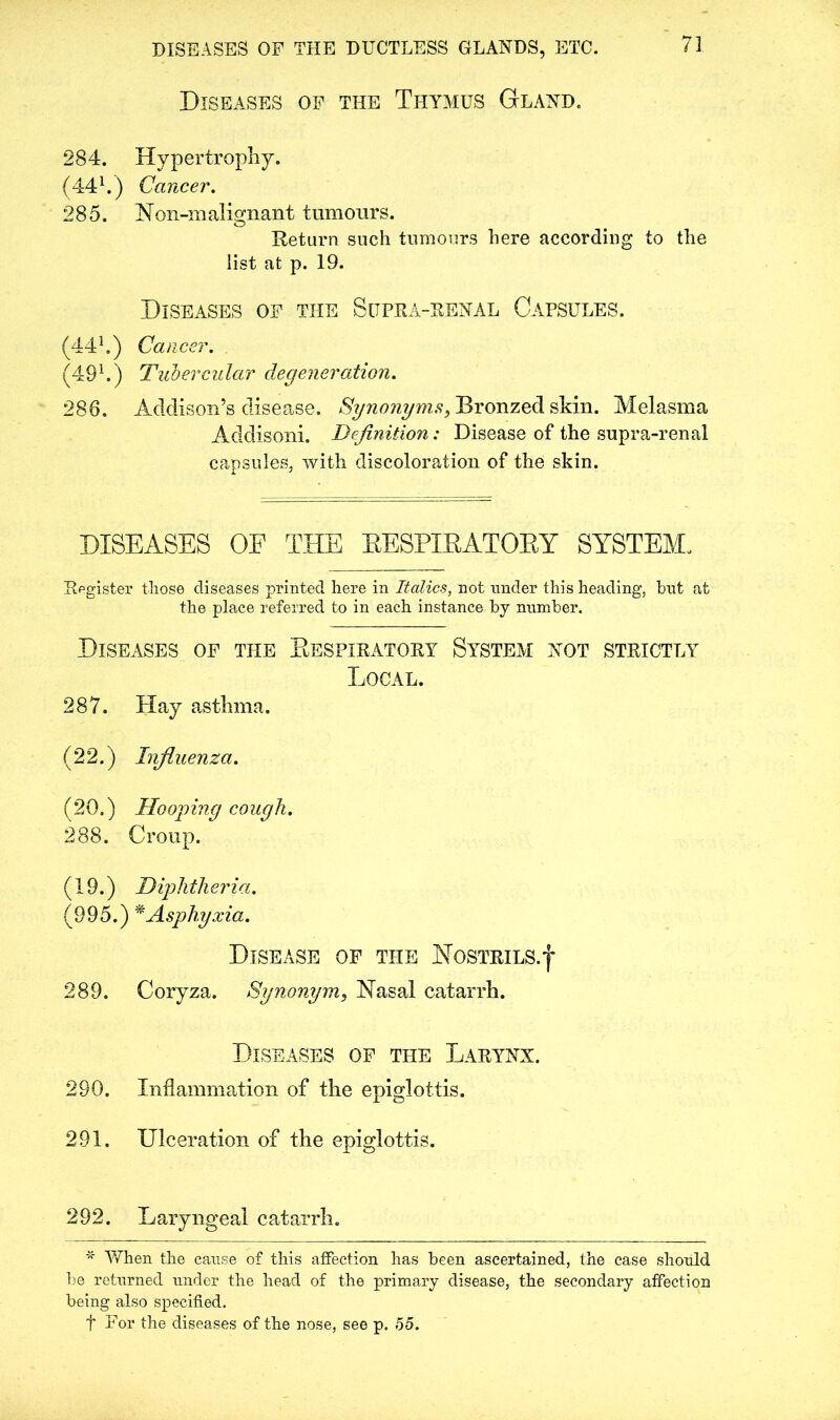 DISEASES OF THE DUCTLESS GLANDS, ETC. Diseases of the Thymus Gland. 284. Hypertrophy. (441.) Cancer. 285. Noil-malignant tumours. o Return such tumours here according to the list at p. 19. Diseases of the Sitpra-renal Capsules. (441.) Cancer. . (491.) Tubercular degeneration. 286. Addison’s disease. Synonyms, Bronzed skin. Melasma Addisoni. Definition: Disease of the supra-renal capsules, with discoloration of the skin. DISEASES OF THE RESPIRATORY SYSTEM. Register those diseases printed here in Italics, not under this heading, hut at the place referred to in each instance by number. Diseases of the Eespiratory System not strictly Local. 287. Hay asthma. (22.) Influenza. (20.) Hooping cough. 288. Croup. (19.) Diphtheria. (995.) * Asphyxia. Disease of the Nostrils.j 289. Coryza. Synonym, Nasal catarrh. Diseases of the Larynx. 290. Inflammation of the epiglottis. 291. Ulceration of the epiglottis. 292. Laryngeal catarrh. * AYhen the cause of this affection has been ascertained, the case should be returned under the head of the primary disease, the secondary affection being also specified. t For the diseases of the nose, see p. 55.