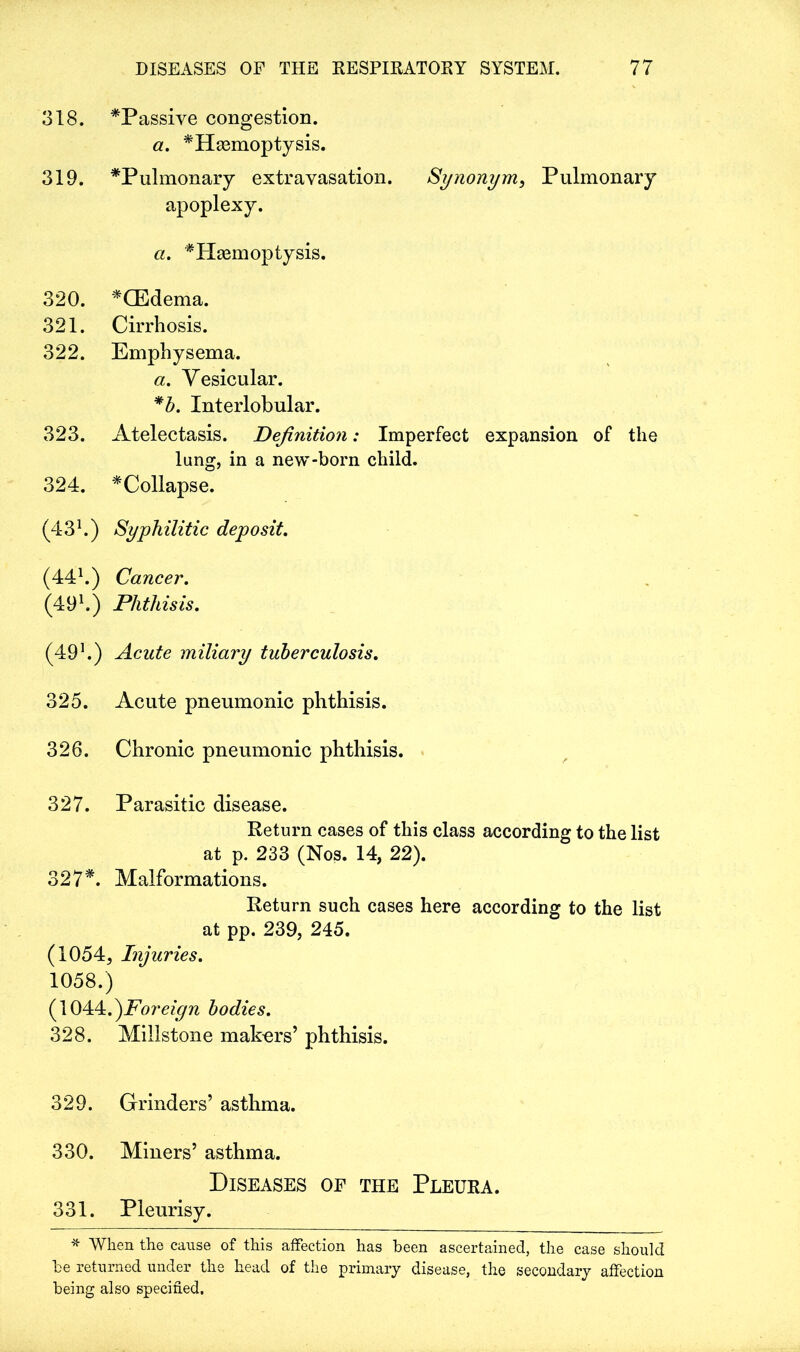 318. *Passive congestion. a. *Hsemoptysis. 319. *Pulmonary extravasation. Synonym, Pulmonary apoplexy. a. * Haemoptysis. 320. *GEdema. 321. Cirrhosis. 322. Emphysema. a. Vesicular. *b. Interlobular. 323. Atelectasis. Definition; Imperfect expansion of the lung, in a new-born child. 324. ^Collapse. (431.) Syphilitic deposit. (441.) Cancer. (49 h) Phthisis. (49h) Acute miliary tuberculosis. 325. Acute pneumonic phthisis. 326. Chronic pneumonic phthisis. 327. Parasitic disease. Return cases of this class according to the list at p. 233 (Nos. 14, 22). 327*. Malformations. Return such cases here according to the list at pp. 239, 245. (1054, Injuries. 1058.) (1044.^Foreign bodies. 328. Millstone makers’ phthisis. 329. Grinders’ asthma. 330. Miners’ asthma. Diseases of the Pleura. 331. Pleurisy. * When the cause of this affection has been ascertained, the case should be returned under the head of the primary disease, the secondary affection