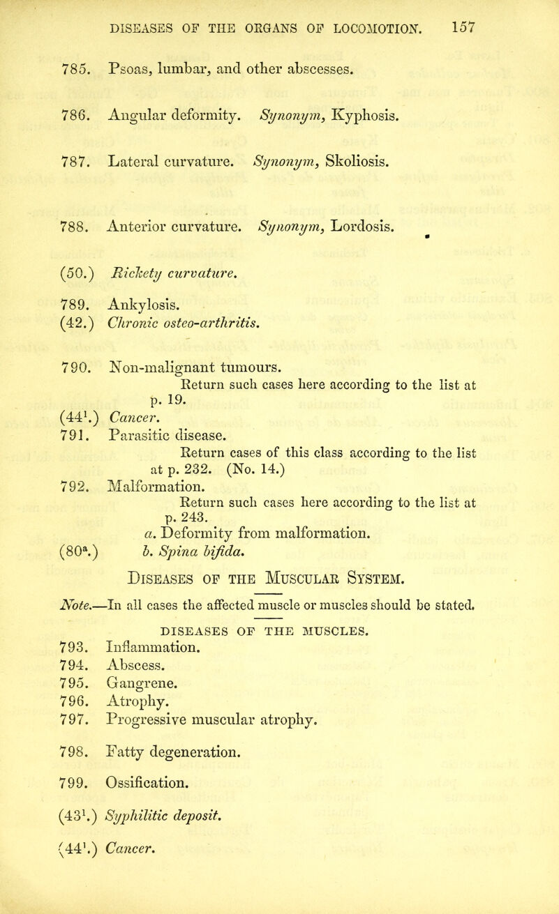 785. Psoas, lumbar, and other abscesses. 786. Angular deformity. Synonym, Kyphosis. 787. Lateral curvature. Synonym, Skoliosis. 788. Anterior curvature. Synonym, Lordosis. (50.) Rickety curvature. 789. Ankylosis. (42.) Chronic osteo-arthritis. 790. Non-malignant tumours. Return such cases here according to the list at p. 19. (441.) Cancer. 791. Parasitic disease. Return cases of this class according to the list at p. 232. (No. 14.) 792. Malformation. Return such cases here accoi’ding to the list at p. 243. a. Deformity from malformation. (80a.) b. Spina bifida. Diseases of the Muscular System. Note.—In all cases the affected muscle or muscles should be stated, DISEASES OF THE MUSCLES. 793. Inflammation. 794. Abscess. 795. Gangrene. 796. Atrophy. 797. Progressive muscular atrophy. 798. Fatty degeneration. 799. Ossification. (431.) Syphilitic deposit. (441.) Cancer.