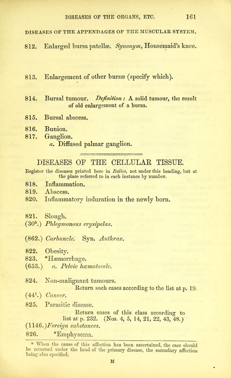 DISEASES OF THE APPENDAGES OF THE MUSCULAR SYSTEM. 812. Enlarged bursa patellm. Synonym, Housemaid’s knee. 813. Enlargement of other bursas (specify which). 814. Bursal tumour. Definition : A solid tumour, the result of old enlargement of a bursa. 815. Bursal abscess. 816. Bunion. 817. Ganglion. a. Diffused palmar ganglion. DISEASES OF THE CELLULAR TISSUE. Register the diseases printed here in Italics, not under this heading, but at the place referred to in each instance by number. 818. Inflammation. 819. Abscess. 820. Inflammatory induration in the newly born. 821. Slough. (30b.) Phlegmonous erysipelas. (862.) Carbuncle. Syn. Anthrax. 822. Obesity. 823. * Haemorrhage. (653.) a. Pelvic h&matocele. 824. Non-malignant tumours. Return such cases according to the list at p. 19. (441.) Cancer. 825. Parasitic disease. Return cases of this class according to list at p. 232. (Nos. 4, 5, 14, 21, 22, 43, 48,) (114:6.)Foreign substances. 826. ^Emphysema. *■ When the cause of this affection has been ascertained, the case should be. returned under the head of the primary disease, the secondary affection being also specified. 31
