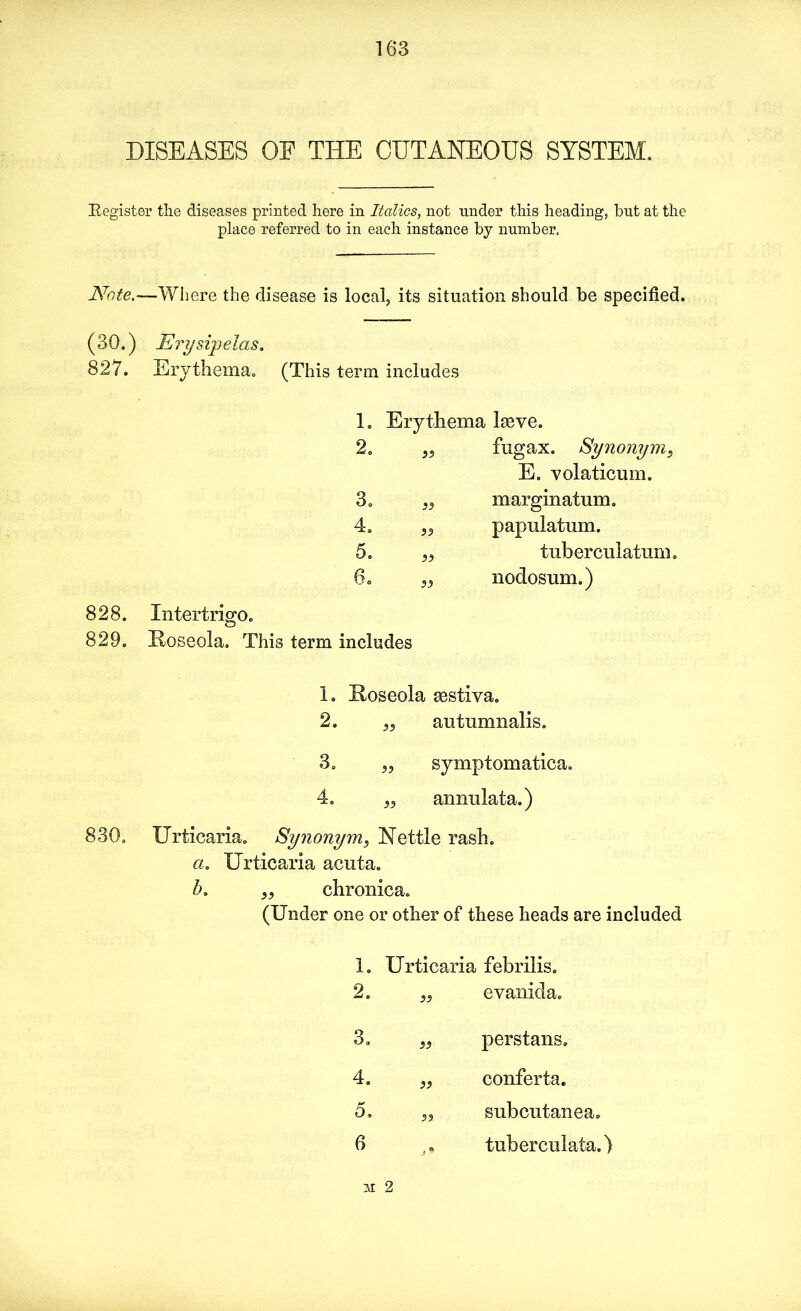 DISEASES OF THE CUTANEOUS SYSTEM. [Register the diseases printed here in Italics, not under this heading, hut at the place referred to in each instance by number. Note.—Where the disease is local, its situation should be specified. (30.) Erysipelas. 827. Erythema. (This term includes 828. 829. 1. Erythema B < CD 2. fugax. Synonym, E. Yolaticum. 3. marginatum. 4. papulatum. 5. tuberculatum. 6. „ Intertrigo. Roseola. This term includes nodosum.) 1. Roseola aestiva. 2. „ autumnalis. 3. „ symptomatica. 4. „ annulata.) 830. Urticaria. Synonym, Nettle rash. a. Urticaria acuta. „ chronica. (Under one or other of these heads are included 1. Urticaria febrilis. 2. 33 eyanida. 3. 33 perstans. 4. 33 conferta. 5. 33 subcutanea. 6 , <» tuberculata.) M 2