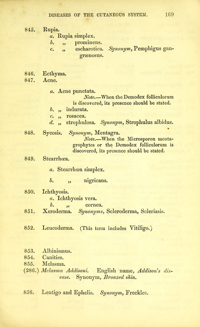 845. Rupia. a. Rupia simplex. b. ,, prominens. c. „ escharotica. Synonym, Pemphigus gan- grasnosus. 846. Ecthyma. 847. Acne. a. Acne punctata. Note.—When the Demodex folliculorum is discovered, its presence should be stated. b. ,, indurata. c. ,, rosacea. d. ,, strophulosa. Synonym, Strophulus albidus. • 848. Sycosis. Synonym, Mentagra. Note.—When the Microsporon menta- grophytes or the Demodex folliculorum is discovered, its presence should be stated. 849. Stearrhoea. a. Stearrhoea simplex. b. nigricans. 850. Ichthyosis. a. Ichthyosis vera. b. cornea. 851. Xeroderma. Synonyms, Scleroderma, Scleriasis, 852. Leucoderma. (This term includes Vitiligo.) 853. Albinismus. 854. Canities. 855. Melasma. (286.) Melasma Addisoni. English name, Addison's , ease. Synonym, Bronzed shin. 856. Lentigo and Ephelis. Synonym, Freckles.