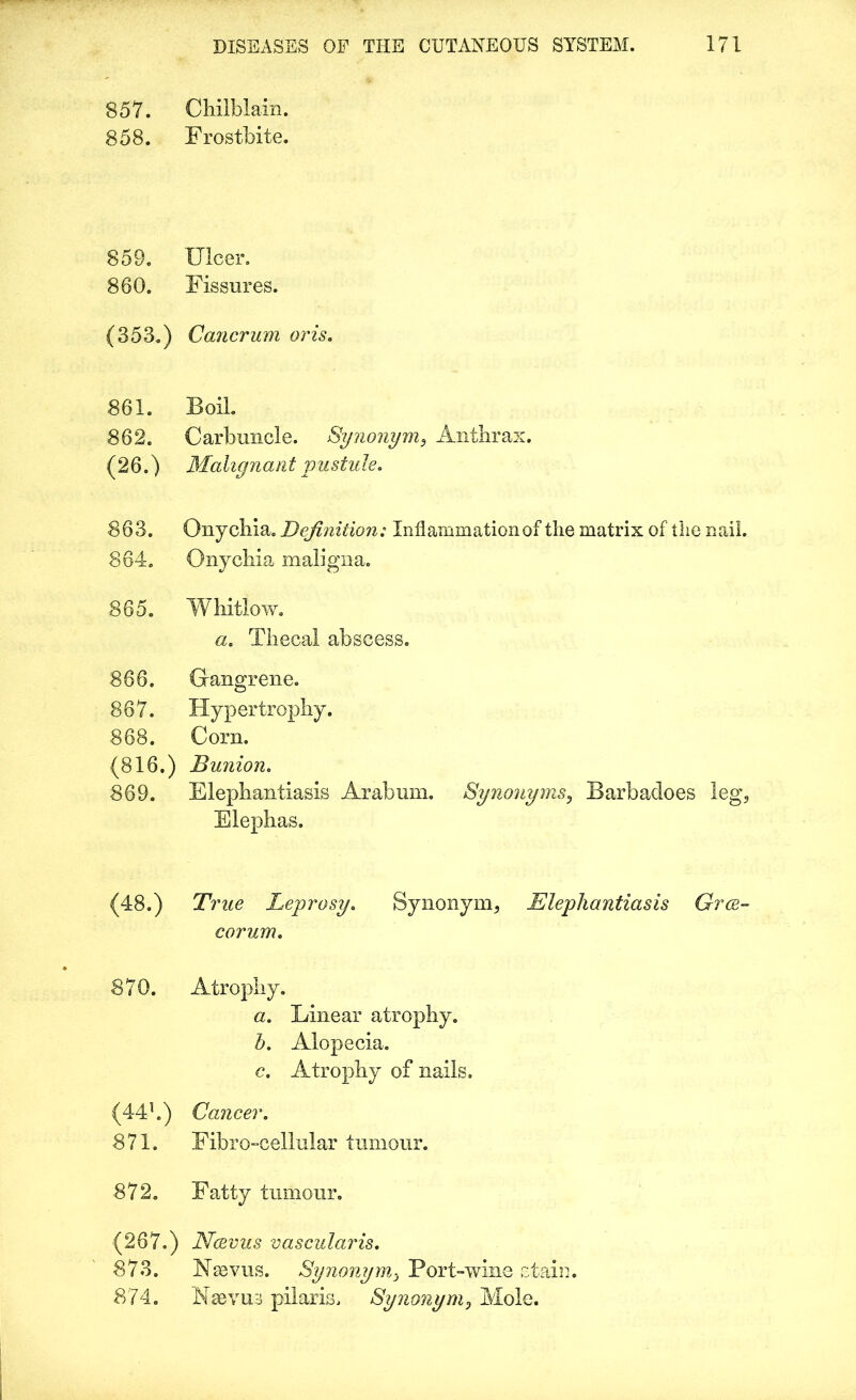 857. Chilblain. 858. Frostbite. 859. Ulcer. 860. Fissures. (353.) Cancrum oris. 861. Boil. 862. Carbuncle. Synonym, Anthrax. (26.) Malignant pustule. 863. Onychia. Definition: Inflammation of the matrix of the nail. 864. Onychia maligna. 865. Whitlow. a. Thecal abscess. 866. Gangrene. 867. Hypertrophy. 868. Corn. (816.) Bunion. 869. Elephantiasis Arabum. Synonyms, Barbacloes leg, Elephas. (48.) True Leprosy. Synonym, Elephantiasis Grce- corum. 870. Atrophy. a. Linear atrophy. b. Alopecia. c. Atrophy of nails. (441.) Cancer. 871. Fibro-cellular tumour. 872. Fatty tumour. (267.) Ncevus vascularis. 873. Nsevus. Synonym, Port-wine stain. 874. Naevua pilaris. Synonym, Mole.
