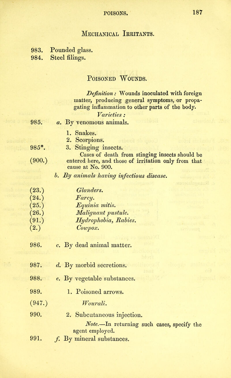 983. 984. 985. 985*. (900.) (23.) (24.) (25.) (26.) (91.) (2.) 986. 987. 988. 989. (947.) 990. 991. Mechanical Irritants. Pounded glass. Steel filings. Poisoned Wounds. Definition: Wounds inoculated with foreign matter, producing general symptoms, or propa- gating inflammation to other parts of the body. Varieties : a. By venomous animals. 1. Snakes. 2. Scorpions. 3. Stinging insects. Cases of death from stinging insects should be entered here, and those of irritation only from that cause at No. 900. b. By animals having infectious disease. Glanders. Farcy. Equinia mitis. Malignant pustule. Hydrophobia, Rabies. Cowpox. c. By dead animal matter. d. By morbid secretions. e. By vegetable substances. 1. Poisoned arrows. Wourali. 2. Subcutaneous injection. Note.—In returning such cases, specify the agent employed. f. By mineral substances.