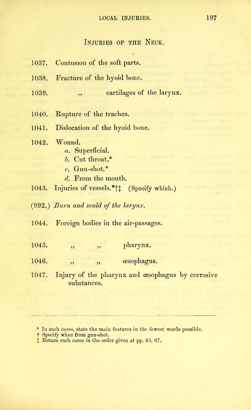 Injuries of the Neck. 1037. Contusion of the soft parts. 1038. Fracture of the hyoid bone. 1039. cartilages of the larynx. 1040. Rupture of the trachea. 1041. Dislocation of the hyoid bone. 1042. Wound. a. Superficial. b. Cut throat,* c. Gun-shot.* d. From the mouth. 1043. Injuries of vessels.*fj (Specify which.) (992.) Burn and scald of the larynx. 1044. Foreign bodies in the air-passages. 1045. „ „ pharynx. 1046. „ „ oesophagus. 1047. Injury of the pharynx and oesophagus by corrosive substances. * In such cases, state the main features in the fewest words possible, t Specify when from gun-shot.