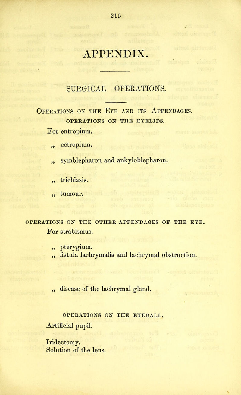 APPENDIX. SURGICAL OPERATIONS. Operations on the Eye and its Appendages. OPERATIONS ON THE EYELIDS. For entropium. „ ectropium. „ symblepharon and ankyloblepharon. „ trichiasis. „ tumour. OPERATIONS on the other appendages of the eye. For strabismus. „ pterygium. „ fistula lachrymalis and lachrymal obstruction. „ disease of the lachrymal gland. operations on the eyeball. Artificial pupil. Iridectomy. Solution of the lens.