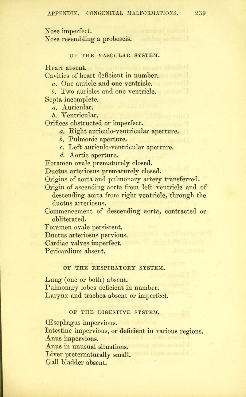 Nose imperfect. Nose resembling a proboscis. OF THE VASCULAR SYSTEM. Heart absent. Cavities of heart deficient in number. a. One auricle and one ventricle. b. Two auricles and one ventricle. Septa incomplete. a. Auricular. b. Ventricular. Orifices obstructed or imperfect. a. Night auriculo-ventricular aperture. b. Pulmonic aperture. c. Left auriculo-ventricular aperture. d. Aortic aperture. Foramen ovale prematurely closed. Ductus arteriosus prematurely closed. Origins of aorta and pulmonary artery transferred. Origin of ascending aorta from left ventricle and of descending aorta from right ventricle, through the ductus arteriosus. Commencement of descending aorta, contracted or obliterated. Foramen ovale persistent. Ductus arteriosus pervious. Cardiac valves imperfect. Pericardium absent. OF THE RESPIRATORY SYSTEM. Lung (one or both) absent. Pulmonary lobes deficient in number. Larynx and trachea absent or imperfect. OF THE DIGESTIVE SYSTEM. GEsophagus impervious. Intestine impervious, or deficient in various regions. Anus impervious. Anus in unusual situations. Liver preternaturally small. Gall bladder absent.