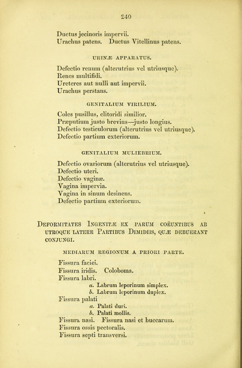 Ductus jecinoris impervii. Urachus patens. Ductus Vitellinus patens. URIN.E APPARATUS. Defectio renum (alterutrius vel utriusque). Renes multifidi. Ureteres aut nulli aut impervii. Urachus perstans. GEN IT ALIUM YIRILIUM. Coles pusillus, clitoridi similior. Prseputium justo brevius—justo longius. Defectio testiculorum (alterutrius vel utriusque). Defectio partium exteriorum. GENITALIUM MULIEBRIUM. Defectio ovariorum (alterutrius vel utriusque). Defectio uteri. Defectio vaginas. Vagina impervia. Vagina in sinum desinens. Defectio partium exteriorum. Deformitates Ixgenfle ex parum coeuntibus ab UTROQUE LATERE PARTIBUS DlMlDIIS, QtLE DEBUERANT CONJUNGI. MEDIARUM REGIONUM A PRIORI PARTE. Fissura faciei. Fissura iridis. Coloboma. Fissura labri. a. Labrum leporinum simplex. b. Labrum leporinum duplex. Fissura palati a. Palati duri. b. Palati mollis. Fissura nasi. Fissura nasi et buccarum. Fissura ossis pectoralis. Fissura septi transversi.