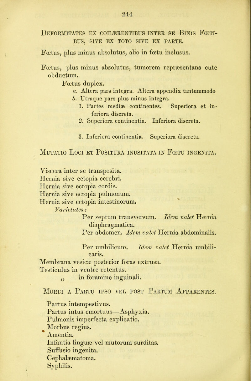 Deformitates ex coilerentibus inter se Binis Fceti- BUS, site ex toto siye ex parte. Foetus, plus minus absolutus, alio in foetu inclusus. Foetus, plus minus absolutus, tumorem repraesentans cute obductum. Foetus duplex. a. Altera pars integra. Altera appendix tantummodo b. Utraque pars plus minus integra. 1. Partes mediae continentes. Superiora et in* feriora discreta. 2. Superiora continentia. Inferiora discreta. 3. Inferiora continentia. Superiora discreta. Mutatio Loci et Positura inusitata in Fcetu ingenita. Viscera inter se transposita. Hernia sive ectopia cerebri. Hernia sive ectopia cordis. Hernia sive ectopia pulmonum. Hernia sive ectopia intestinorum. Varietates: Per septum transversum. Idem valet Hernia diaphragmatica. Per abdomen. Idem valet Hernia abdominalis. Per umbilicum. Idem valet Hernia umbili- caris. Membrana vesicas posterior foras extrusa. Testiculus in ventre retentus. ,, in for amine inguinali. Morei a Partu ipso yel post Partum Apparentes. Partus intempestivus. Partus intus emortuus—Asphyxia. Pulmonis imperfecta explicatio. Morbus regius. Amentia. Infantia linguae vel mutorum surditas. Suffusio ingenita. Cephalhematoma. Syphilis.