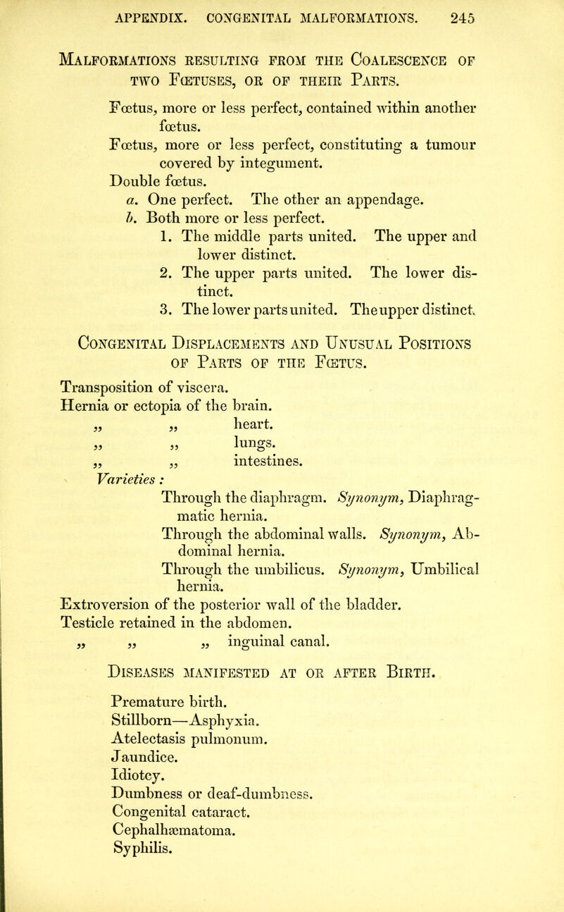 Malformations resulting from the Coalescence of two Fcetuses, or of their Parts. Foetus, more or less perfect, contained within another foetus. Foetus, more or less perfect, constituting a tumour covered by integument. Double foetus. a. One perfect. The other an appendage. Ik Both more or less perfect. 1. The middle parts united. The upper and lower distinct. 2. The upper parts united. The lower dis- tinct. 3. The lower parts united. Theupper distinct Congenital Displacements and Unusual Positions of Parts of the Fietus. Transposition of viscera. Hernia or ectopia of the brain. „ „ heart. lungs. intestines. Varieties : Through the diaphragm. Synonym, Diaphrag- matic hernia. Through the abdominal walls. Synonym, Ab- dominal hernia. Through the umbilicus. Synonym, Umbilical hernia. Extroversion of the posterior wall of the bladder. Testicle retained in the abdomen. „ „ „ inguinal canal. Diseases manifested at or after Birth. Premature birth. Stillborn—Asphyxia. Atelectasis pulmonum. J aundice. Idiotcy. Dumbness or deaf-dumbness. Congenital cataract. Cephalhematoma. Syphilis.