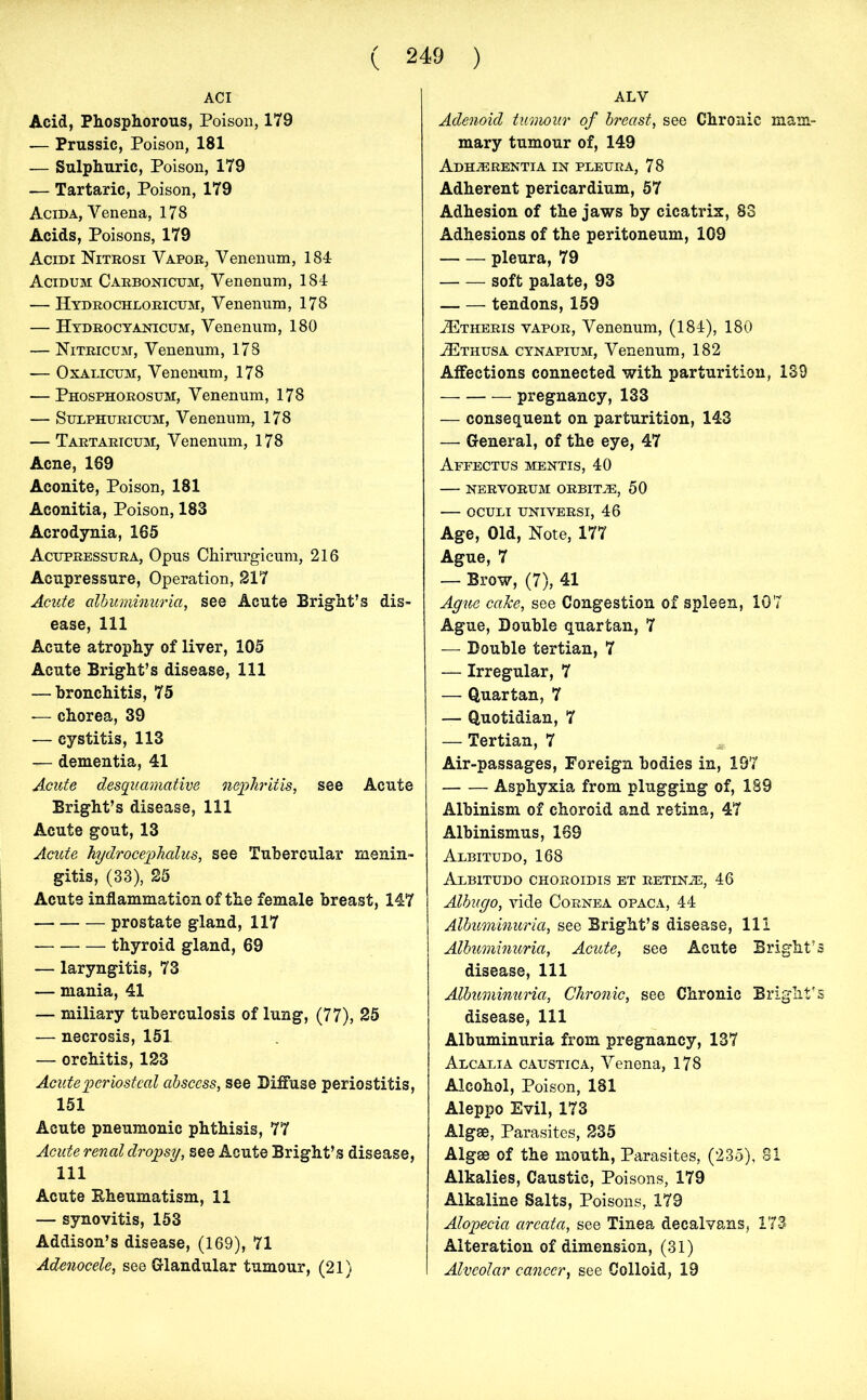 ACI Acid, Phosphorous, Poison, 179 — Prussic, Poison, 181 — Sulphuric, Poison, 179 — Tartaric, Poison, 179 Acida, Venena, 178 Acids, Poisons, 179 Acidi Nitrosi Vapor, Venenum, 184 Acidum Carbonicum, Venenum, 184 — Hydrochloricum, Venenum, 178 — Hydrocyanicum, Venenum, 180 — Nitric um, Venenum, 178 — Oxalicum, Venenum, 178 — Phosphorosum, Venenum, 178 — Sulphuricum, Venenum, 178 — Tartaricum, Venenum, 178 Acne, 189 Aconite, Poison, 181 Aconitia, Poison, 183 Acrodynia, 165 Acupressura, Opus Chirurgicum, 216 Acupressure, Operation, 217 Acute albuminuria, see Acute Bright’s dis- ease, 111 Acute atrophy of liver, 105 Acute Bright’s disease, 111 — bronchitis, 75 — chorea, 39 — cystitis, 113 — dementia, 41 Acute desquamative nephritis, see Acute Bright’s disease, 111 Acute gout, 13 Acute hydrocephalus, see Tubercular menin- gitis, (33), 25 Acute inflammation of the female breast, 147 prostate gland, 117 thyroid gland, 69 — laryngitis, 73 — mania, 41 — miliary tuberculosis of lung, (77), 25 — necrosis, 151 — orchitis, 123 Acute periosteal abscess, see Diffuse periostitis, 151 Acute pneumonic phthisis, 77 Acute renal dropsy, see Acute Bright’s disease, 111 Acute Rheumatism, 11 — synovitis, 153 Addison’s disease, (169), 71 Adenocele, see Glandular tumour, (21) ALV Adenoid tumour of breast, see Chronic mam- mary tumour of, 149 Adieerentia in pleura, 78 Adherent pericardium, 57 Adhesion of the jaws by cicatrix, 83 Adhesions of the peritoneum, 109 pleura, 79 soft palate, 93 tendons, 159 JEtheris vapor, Venenum, (184), 180 iErausA cynapium, Venenum, 182 Affections connected with parturition, 139 pregnancy, 133 — consequent on parturition, 143 — General, of the eye, 47 Affectus mentis, 40 NERVORUM ORBITJE, 50 OCULI UNIVERSI, 46 Age, Old, Note, 177 Ague, 7 — Brow, (7), 41 Ague cake, see Congestion of spleen, 107 Ague, Double quartan, 7 — Double tertian, 7 — Irregular, 7 — Quartan, 7 — Quotidian, 7 — Tertian, 7 Air-passages, Foreign bodies in, 197 Asphyxia from plugging of, 189 Albinism of choroid and retina, 47 Albinismus, 169 Albitudo, 168 AlBITUDO CHOROIDIS ET RETINiE, 46 Albugo, vide Cornea opaca, 44 Albuminuria, see Bright’s disease, 111 Albuminuria, Acute, see Acute Bright’s disease, 111 Albuminuria, Chronic, see Chronic Bright's disease, 111 Albuminuria from pregnancy, 137 Alcalia caustic a, Venena, 178 Alcohol, Poison, 181 Aleppo Evil, 173 Algae, Parasites, 235 Algae of the mouth, Parasites, (235), 81 Alkalies, Caustic, Poisons, 179 Alkaline Salts, Poisons, 179 Alopecia areata, see Tinea decalvans, 173 Alteration of dimension, (31) Alveolar cancer, see Colloid, 19