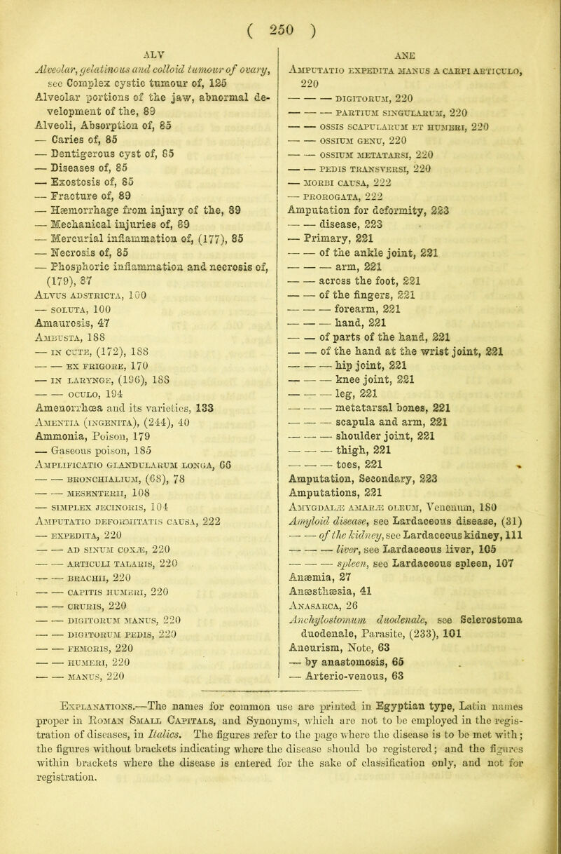 ALY Alveolar, gelatinous and colloid tumour of ovary, see Complex cystic tumour of, 125 Alveolar portions of the jaw, abnormal de- velopment of tlie, 89 Alveoli, Absorption of, 85 — Caries of, 85 — Dentigerous cyst of, 85 — Diseases of, 85 — Exostosis of, 85 — Fracture of, 89 — Haemorrhage from injury of the, 89 — Mechanical injuries of, 89 — Mercurial inflammation of, (177), 85 — Necrosis of, 85 — Phosphoric inflammation and necrosis of, (179), 87 Alvus ad strict a, 100 SOLUTA, 100 Amaurosis, 47 Amfusta, 188 — in cute, (172), 188 EX FBIGORE, 170 IN LARYNGE, (196), 188 OCULO, 194 Amenorrhcsa and its varieties, 133 Amentia (ingenita), (244), 40 Ammonia, Poison, 179 — Caseous poison, 185 Amplificatio GLANDULARUM LONGA, 66 BRONCHIALIUM, (68), 78 — __ mesenterii, 108 — simplex jecinoris, 104 Amputatio defoemitatis causa, 222 EXPEDITA, 220 AD SINUM COXAE, 220 ARTICULI TALARIS, 220 — BRACHII, 220 CAPITIS IIUMERI, 220 CRURIS, 220 DIGITORUM MANUS, 220 DIGITORUM PEDIS, 220 FEMORIS, 220 HUMERI, 220 ■ MANUS, 220 ANE Amputatio expedita manus a carpi abticulo, 220 DIGITORUM, 220 PARTiUM SINGULARUM, 220 OSSIS SCAPULARUM ET HUMERI, 220 OSSIUM GENU, 220 — — OSSIUM METATARSI, 220 PEDIS TRANSYERSI, 220 MORBI CAUSA, 222 PROROGATA, 222 Amputation for deformity, 223 disease, 223 — Primary, 221 of the ankle joint, 221 arm, 221 across the foot, 221 of the fingers, 221 forearm, 221 hand, 221 of parts of the hand, 221 of the hand at the wrist joint, 221 hip joint, 221 — knee joint, 221 — -— leg, 221 metatarsal bones, 221 scapula and arm, 221 shoulder joint, 221 thigh, 221 — toes, 221 ^ Amputation, Secondary, 223 Amputations, 221 Amygdalie amarje oleum, Venenum, 180 Amyloid disease, see Lardaceous disease, (31) of the kidney, see Lardaceous kidney, 111 liver, see Lardaceous liver, 105 spleen, see Lardaceous spleen, 107 Anaemia, 27 Anaesthaesia, 41 Anasarca, 26 Anchylostomum duodenale, see Selerostoma duodenale, Parasite, (233), 101 Aneurism, Note, 63 — by anastomosis, 65 — Arterio-venous, 63 Explanations.—The names for common use are printed in Egyptian type, Latin names proper in Eoman Small Capitals, and Synonyms, which are not to be employed in the regis- tration of diseases, in Italics. The figures refer to the page where the disease is to be met with; the figures without brackets indicating where the disease should he registered; and the figures within brackets where the disease is entered for the sake of classification only, and not for