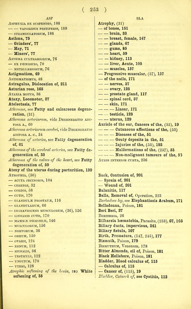 BLA ASP Asphyxia ex suspendio, 188 • vaporibus pestiferis, 188 STRANGULATORUM, 188 Asthma, 75 — Grinders’, 77 — Hay, 71 — Miners’, 77 Asthma cultrariorum, 76 — ex fcenisicio, 70 — METALLARIORUM, 76 Astigmatism, 49 Astigmatismus, 48 Astragalus, Dislocation of, 211 Asturian rose, 165 Ataxia motus, 36 Ataxy, Locomotor, 37 Atelectasis, 77 Atheroma, see Fatty and calcareous degene- ration, (31) Atheroma arteriarum, vide Degeneratio adi- posa a., 60 Atheroma arteriarum cerebri, vide Degeneratio adiposa a. c., 34 Atheroma of arteries, see Fatty degeneration of, 61 Atheroma of the cerebral arteries, see Fatty de- generation of, 35 Atheroma of the valves of the heart, see Fatty degeneration of, 59 Atony of the uterus during parturition, 139 Atrophia, (30) — acuta jecinoris, 104 — cerebri, 32 — cordis, 58 — cutis, 170 GLANDUL2E PROSTATIE, 116 GLANDULARUM, 66 INGRAVESCENS MUSCULORUM, (36), 156 — linearis cutis, 170 — MAMMiE FCGMINEJE, 146 MUSCULORUM, 156 NERVORUM, 36 OSSIUM, 150 OVARII, 124 RENUM, 112 SPINALIS, 36 TESTICULI, 122 UNGUIUM, 170 UTERI, 128 Atrophic softening of the brain, see White softening of, 35 Atrophy, (31) — of bones, 151 brain, 33 breast, female, 147 — — glands, 67 gums, 85 heart, 59 kidney, 113 liver, Acute, 105 muscles, 157 — Progressive muscular, (37), 157 — of the nails, 171 nerves, 37 ovary, 125 prostate gland, 117 spinal cord, 37 skin, 171 Linear, 171 — — testicle, 123 uterus, 129 Auricle of the ear, Cancers of the, (53), 19 Cutaneous affections of the, (53) Diseases of the, 51 — Gouty deposits in the, 51 Injuries of the, (53), 193 — Malformations of the, (237), 53 Hon-malignant tumours of the, 53 AuRIS INTERIOR CURTA, 236 Back, Contusion of, 201 — Sprain of, 201 — Wound of, 201 Balanitis, 117 Balls, Removal of, Operation, 223 Barbadoes leg, see Elephantiasis Arabum, 171 Belladonna, Poison, 181 Beri Beri, 27 Beriberia, 26 Bilharzia hsematobia, Parasite, (233), 67, 105 Biliary ducts, impervious, 241 Biliary fistula, 107 Birth, Premature, (147, 245), 177 Bismuth, Poison, 179 Bismuthum, Venenum, 178 Bitter Almonds, oil of, Poison, 181 Black Hellebore, Poison, 181 Bladder, Blood calculus of, 115 — Calculus of, 115 — Cancer of, (115), 19 [ Bladder, Catarrh of, see Cystitis, 113