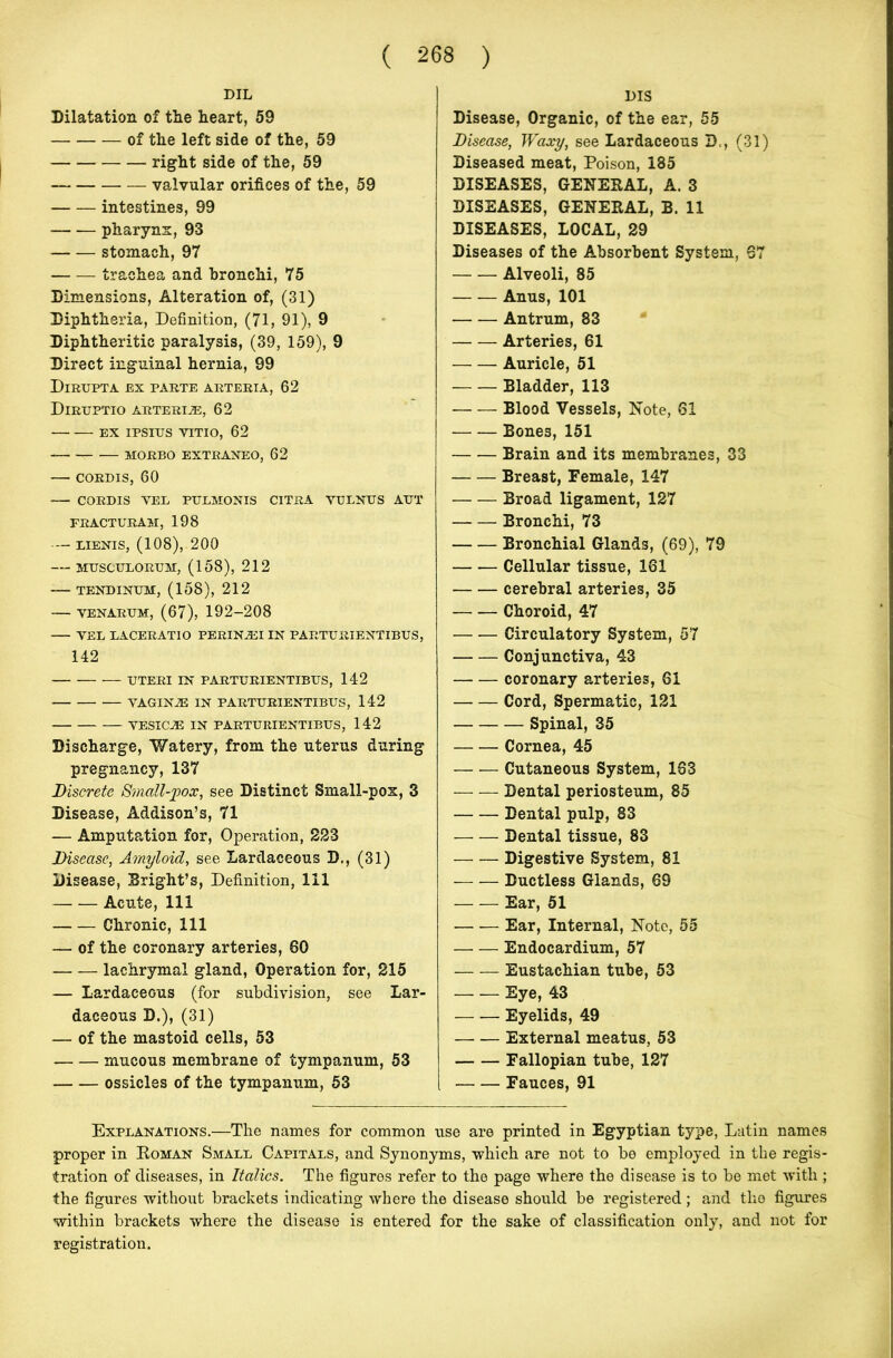 DIL Dilatation of tlie heart, 59 — of the left side of the, 59 right side of the, 59 valvular orifices of the, 59 intestines, 99 pharynx, 93 stomach, 97 trachea and bronchi, 75 Dimensions, Alteration of, (31) Diphtheria, Definition, (71, 91), 9 Diphtheritic paralysis, (39, 159), 9 Direct inguinal hernia, 99 Dirupta ex parte arteria, 62 Diruptio arterije, 62 ex ipsitjs vitio, 62 MORBO EXTRANEO, 62 CORDIS, 60 CORDIS VEL PULMONIS CITRA VULNUS AUT FRACTURAM, 198 LIENIS, (108), 200 MUSCULORUM, (158), 212 TENDINUM, (158), 212 — venarum, (67), 192-208 VEL LACERATIO PERIN^EI IN FABTURIENTIBUS, 142 UTERI IN PARTURIENTIBUS, 142 VAGINJE IN PARTURIENTIBUS, 142 VESICJE IN PARTURIENTIBUS, 142 Discharge, Watery, from the uterus during pregnancy, 137 Discrete Small-pox, see Distinct Small-pox, 3 Disease, Addison’s, 71 — Amputation for, Operation, 223 Disease, Amyloid, see Lardaceous D., (31) Disease, Bright’s, Definition, 111 Acute, 111 Chronic, 111 — of the coronary arteries, 60 lachrymal gland, Operation for, 215 — Lardaceous (for subdivision, see Lar- daceous D.), (31) — of the mastoid cells, 53 mucous membrane of tympanum, 53 ossicles of the tympanum, 53 DIS Disease, Organic, of the ear, 55 Disease, Waxy, see Lardaceous D., (31) Diseased meat, Poison, 185 DISEASES, GENERAL, A. 3 DISEASES, GENERAL, B. 11 DISEASES, LOCAL, 29 Diseases of the Absorbent System, 67 Alveoli, 85 Anus, 101 Antrum, 83 Arteries, 61 Auricle, 51 Bladder, 113 Blood Vessels, Note, 61 Bone3, 151 Brain and its membranes, 33 Breast, Female, 147 Broad ligament, 127 Bronchi, 73 Bronchial Glands, (69), 79 Cellular tissue, 161 cerebral arteries, 35 Choroid, 47 Circulatory System, 57 Conjunctiva, 43 coronary arteries, 61 Cord, Spermatic, 121 Spinal, 35 Cornea, 45 Cutaneous System, 163 Dental periosteum, 85 Dental pulp, 83 Dental tissue, 83 — — Digestive System, 81 Ductless Glands, 69 Ear, 51 Ear, Internal, Note, 55 Endocardium, 57 Eustachian tube, 53 Eye, 43 Eyelids, 49 External meatus, 53 Fallopian tube, 127 Fauces, 91 Explanations.—The names for common use are printed in Egyptian type, Latin names proper in Roman Small Capitals, and Synonyms, which are not to be employed in the regis- tration of diseases, in Italics. The figures refer to the page where the disease is to be met with ; the figures without brackets indicating where the disease should be registered; and the figures within brackets where the disease is entered for the sake of classification only, and not for