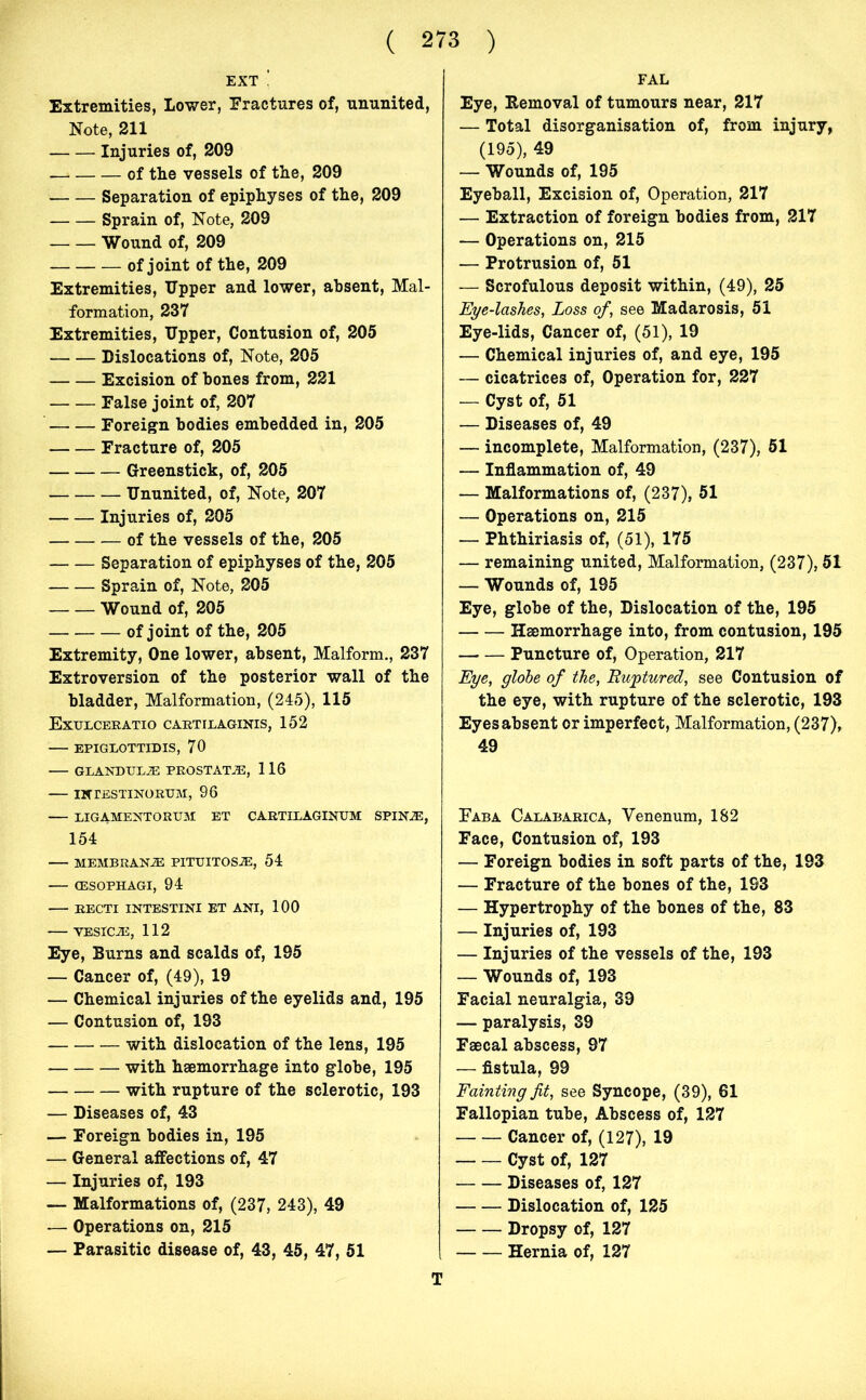 EXT Extremities, Lower, Fractures of, ununited, Note, 211 Injuries of, 209 —» of the vessels of the, 209 Separation of epiphyses of the, 209 Sprain of, Note, 209 Wound of, 209 of joint of the, 209 Extremities, Upper and lower, absent, Mal- formation, 237 Extremities, Upper, Contusion of, 205 Dislocations of, Note, 205 Excision of bones from, 221 False joint of, 207 Foreign bodies embedded in, 205 Fracture of, 205 Greenstick, of, 205 Ununited, of, Note, 207 Injuries of, 205 of the vessels of the, 205 Separation of epiphyses of the, 205 Sprain of, Note, 205 Wound of, 205 of joint of the, 205 Extremity, One lower, absent, Malform., 237 Extroversion of the posterior wall of the bladder, Malformation, (245), 115 Exulceratio cartilaginis, 152 EPIGLOTTIDIS, 70 GLANDTJEJE PROSTATAS, 116 INTESTINORUM, 96 LIGAMENTORUM ET CARTILAGINUM SPIN.®, 154 MEMBRAN2E PITTJITOS®, 54 (ESOPHAGI, 94 RECTI INTESTINI ET ANI, 100 VESIC.®, 112 Eye, Burns and scalds of, 195 — Cancer of, (49), 19 — Chemical injuries of the eyelids and, 195 — Contusion of, 193 with dislocation of the lens, 195 with haemorrhage into globe, 195 with rupture of the sclerotic, 193 — Diseases of, 43 — Foreign bodies in, 195 — General affections of, 47 — Injuries of, 193 — Malformations of, (237, 243), 49 — Operations on, 215 — Parasitic disease of, 43, 45, 47, 51 FAL Eye, Removal of tumours near, 217 — Total disorganisation of, from injury, (195), 49 — Wounds of, 195 Eyeball, Excision of, Operation, 217 — Extraction of foreign bodies from, 217 — Operations on, 215 — Protrusion of, 51 — Scrofulous deposit within, (49), 25 Eye-lashes, Loss of, see Madarosis, 51 Eye-lids, Cancer of, (51), 19 — Chemical injuries of, and eye, 195 — cicatrices of, Operation for, 227 — Cyst of, 51 — Diseases of, 49 — incomplete, Malformation, (237), 51 — Inflammation of, 49 — Malformations of, (237), 51 — Operations on, 215 — Phthiriasis of, (51), 175 — remaining united, Malformation, (237), 51 — Wounds of, 195 Eye, globe of the, Dislocation of the, 195 Haemorrhage into, from contusion, 195 Puncture of, Operation, 217 Eye, globe of the, Ruptured, see Contusion of the eye, with rupture of the sclerotic, 193 Eyes absent or imperfect, Malformation, (237), 49 Fab a Calabarica, Yenenum, 182 Face, Contusion of, 193 — Foreign bodies in soft parts of the, 193 — Fracture of the bones of the, 193 — Hypertrophy of the bones of the, 83 — Injuries of, 193 — Injuries of the vessels of the, 193 — Wounds of, 193 Facial neuralgia, 39 — paralysis, 39 Faecal abscess, 97 — fistula, 99 Fainting fit, see Syncope, (39), 61 Fallopian tube, Abscess of, 127 Cancer of, (127), 19 Cyst of, 127 Diseases of, 127 Dislocation of, 125 Dropsy of, 127 Hernia of, 127 T